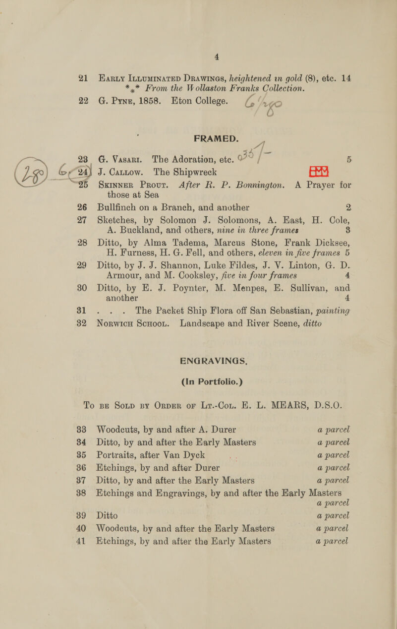 21 Haruy Inuumrimatep Drawinas, heightened in gold (8), etc. 14 ** From the Wollaston Franks Collection. 22 G. Pynz, 1858. Eton College. ra Ya gO O FRAMED. —_, 23 G. Vasagr. The Adoration, etc. Q70 / i] 5 94) J. Cautow. The Shipwreck amu those at Sea 26 Bullfinch on a Branch, and another 2. 27 Sketches, by Solomon J. Solomons, A. Hast, H. Cole, A. Buckland, and others, nine in three frames 3 28 Ditto, by Alma Tadema, Marcus Stone, Frank Dicksee, H. Furness, H. G. Fell, and others, eleven in five frames 5 29 Ditto, by J. J. Shannon, Luke Fildes, J. V. Linton, G. D. Armour, and M. Cooksley, five in four frames 4 30 Ditto, by E. J. Poynter, M. Menpes, E. Sullivan, and another 4 31 . . . The Packet Ship Flora off San Sebastian, painting 382 Norwicu Scuoou. Landscape and River Scene, ditto ENGRAVINGS, (In Portfolio.) To se Soup By Orper or Lr.-Cou. EK. L. MEARS, D.S.O. 33 Woodcuts, by and after A. Durer a parcel 34 Ditto, by and after the Karly Masters a parcel 35 Portraits, after Van Dyck - a parcel 86 Etchings, by and after Durer a parcel 387 Ditto, by and after the Early Masters a parcel 388 Etchings and Engravings, by and after the Karly Masters | a parcel 39 Ditto a parcel 40 Woodcuts, by and after the Early Masters — @ parcel 41 Etchings, by and after the Early Masters a parcel