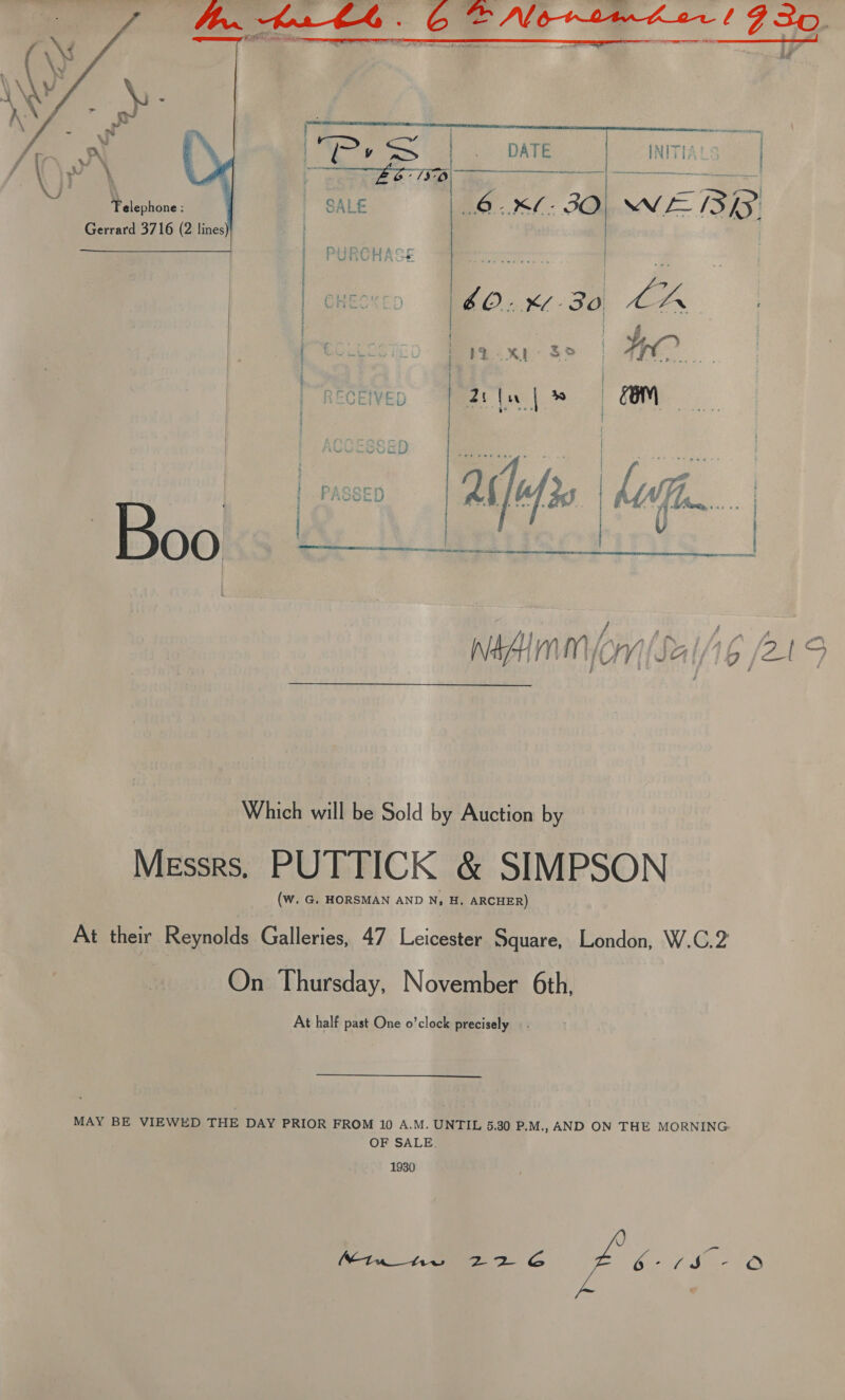     iB a es Ss DATE | INITIALS | yricieeee | SALE 6 -M- 3O Wf Ayes Gerrard 3716 (2 lines   / A ; j 3 j ' Which will be Sold by Auction by Messrs, PUTTICK &amp; SIMPSON (W. G. HORSMAN AND N, H. ARCHER) At their Reynolds Galleries, 47 Leicester Square, London, W.C.2 On Thursday, November 6th, At half past One o’clock precisely _. MAY BE VIEWED THE DAY PRIOR FROM 10 A.M. UNTIL 5.30 P.M., AND ON THE MORNING OF SALE. 1930 CA hee a SG ae