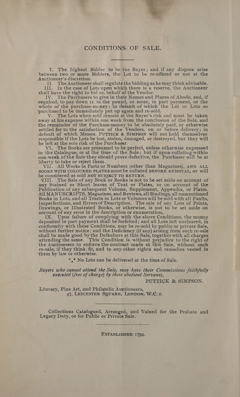  CONDITIONS OF SALE. I. The highest Bidder to be the Buyer; and if any dispute arise between two or more Bidders, the Lot to be re-offered or not at the Auctioneer’s discretion. II. The Auctioneer shall regulate the bidding as he may think advisable. III. In the case of Lots upon which there is a reserve, the Auctioneer shall have the right to bid on behalf of the Vendor. IV. The Purchasers to give in their Names and Places of Abode, and, if required, to pay down Is. in the pound, or more, in part payment, or the whole of the purchase-money; in default of which the Lot or Lots so purchased to be immediately put up again and re-sold. V. The Lots when sold remain at the Buyer’s risk and must be taken away at his expense within one week from the conclusion of the Sale, and the remainder of the Purchase-money to be absolutely paid, or otherwise settled for to the satisfaction of the Vendors, on or before delivery; in default of which Messrs. PUTTICK &amp; SIMPSON will not hold themselves responsible if the Lots be lost, stolen, damaged, or destroyed, but they will be left at the sole risk of the Purchaser. VI. The Books are presumed to be perfect, unless otherwise expressed in the Catalogue, or at the time of the Sale; but if upon collating within one week of the Sale they should prove defective, the Purchaser will be at liberty to take or reject then. VII. All Works in Parts or Numbers (other than Magazines), AND ALL BOOKS WITH COLOURED PLATES must be collated BEFORE REMOVAL, or will be considered as sold NOT SUBJECT TO RETURN. VIII. The Sale of any Book or Books is not to be set aside on account of any Stained or Short leaves of Text or Plates, or on account of the Publication of any subsequent Volume, Supplement, Appendix, or Plates. All MANUSCRIPTS, Magazines, and Reviews, all Bindings, all unmentioned Books in Lots, and all Tracts in Lots or Volumes will be sold with all Faults, Imperfections, and Errorsof Description. The sale of any Lots of Prints, Drawings, or Illustrated Books, or otherwise, is not to be set aside on account of any error in the description or enumeration. IX. Upon failure of complying with the above Conditions, the money deposited in part payment shall be forfeited; and all Lots left uncleared, in conformity with these Conditions, may be re-sold by public or private Sale, without further notice; and the Deficiency (if any) arising from such re-sale shall be made good by the Defaulters at this Sale, together with all charges attending the same. This Condition is without prejudice to the right of the Auctioneers to enforce the contract made at this Sale, without such re-sale, if they think fit, and to any other rights and remedies vested in them by law or otherwise. ; *,.* No Lots can be delivered at the time of Sale. Buyers who cannot attend the Sale, may have their Commissions faithfully executed (free of charge) by their obedient Servants, PUTTICK &amp; SIMPSON. Literary, Fine Art, and Philatelic Auctioneers, 47, LEICESTER SQUARE, LONDON, W.C. 2. Collections Catalogued, Arranged, and Valued for the Probate and Legacy Duty, or for Public or Private Sale. ESTABLISHED 1794.