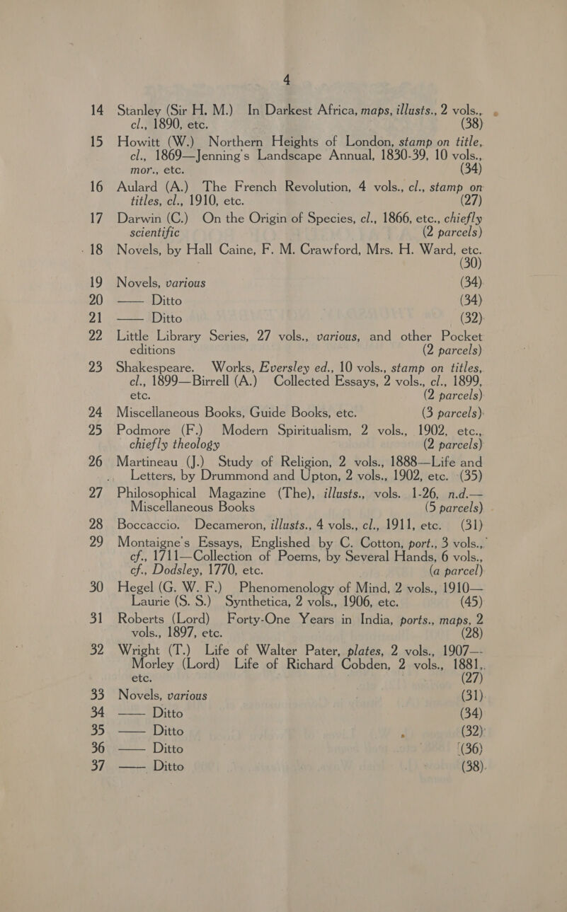 4 Stanley (Sir H. M.) In Darkest Africa, maps, illusts., 2 von P cl., 1890, etc. 8) Howitt (W.) Northern Heights of London, stamp on title, cl., 1869—Jenning’s Landscape Annual, 1830-39, 10 vou mor, GtCi Aulard (A.) The French Revolution, 4 vols., cl., stamp on titles, cl., 1910, etc. (27) Darwin (C.) On the Origin of Species, cl., 1866, etc., chiefly scientific ? (2 parcels) Novels, by Hall Caine, F. M. Crawford, Mrs. H. Ward, a  Novels, various (34). E ADiito (34) Ditto (32) Little Library Series, 27 vols., various, and other Pocket editions (2 parcels) Shakespeare. Works, Eversley ed., 10 vols., stamp on titles, cl., 1899—Birrell (A.) Collected Essays, 2 vols., cl., 1899, etc. (2 parcels) Miscellaneous Books, Guide Books, etc. (3 parcels): Podmore (F.) Modern Spiritualism, 2 vols., 1902, etc.,. chiefly theology (2 parcels) Martineau (J.) Study of Religion, 2 vols., 1888—Life and Letters, by Drummond and Upton, 2 vols., 1902, etc. (35) Philosophical Magazine (The), illusts., vols. 1-26, n.d.— Miscellaneous Books (5 parcels) - Boccaccio. Decameron, illusts., 4 vols., cl., 1911, etc. (31) Montaigne’s Essays, Englished by C. Cotton, port., 3 vols.,. cf., 1711—Collection of Poems, by Several Hands, 6 vols., cf., Dodsley, 1770, etc. | (a parcel) Hegel (G. W. F.) Phenomenology of Mind, 2 vols., 1910— Laurie (S. 8.) Synthetica, 2 vols., 1906, etc. (45) vols., 1897, etc. Wright (T.) Life of Walter Pater, plates, 2 vols., 1907—- Morley (Lord) Life of Richard Cobden, 2 vols., 1881,. SUC: (27) Novels, various ! (31). Ditto (34)  —— Ditto . ( —— Ditto | (36) —— Ditto (