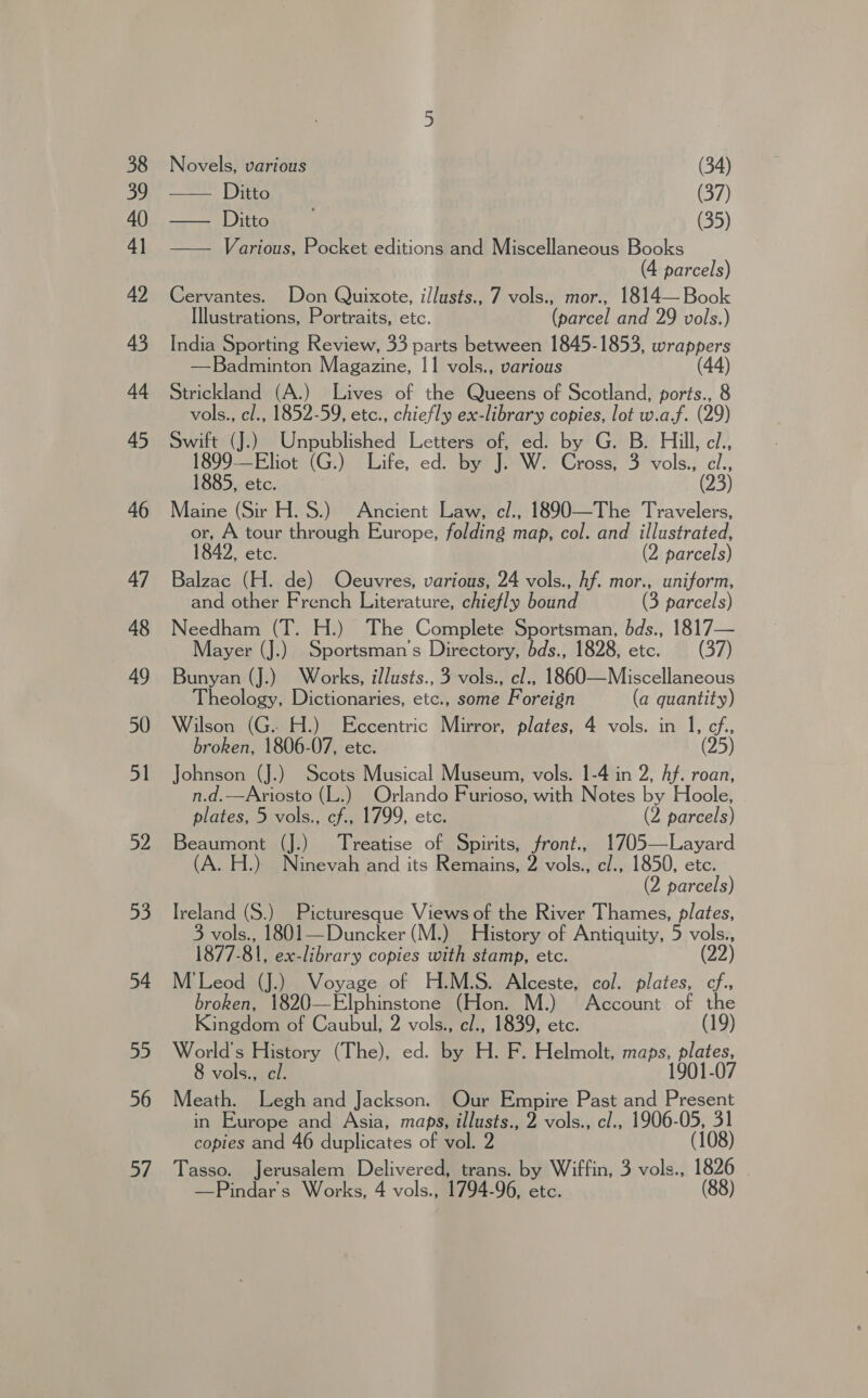 Novels, various (34) ~—— iEEG (37) pe oead tome (35) — Various, Pocket editions and Miscellaneous Books 4 parcels) Cervantes. Don Quixote, i/lusts., 7 vols., mor., 1814— Book Illustrations, Portraits, etc. (parcel and 29 vols.) India Sporting Review, 33 parts between 1845-1853, wrappers —Badminton Magazine, 11 vols., various (44) Strickland (A.) Lives of the Queens of Scotland, ports., 8 vols., cl., 1852-59, etc., chiefly ex-library copies, lot w.a.f. (29) Swift (J.) Unpublished Letters of, ed. by G. B. Hill, cl., 1899—Eliot (G.) Life, ed. by J. W. Cross, 3 vols., cl., 1885, etc. (23) Maine (Sir H. S.) Ancient Law, cl., 1890—The Travelers, or, A tour through Europe, folding map, col. and illustrated, 1842, etc. (2 parcels) Balzac (H. de) Odcuvres, various, 24 vols., hf. mor., uniform, and other French Literature, chiefly bound (3 parcels) Needham (T. H.) The Complete Sportsman, bds., 1817— Mayer (J.) Sportsman's Directory, bds., 1828, etc. (37) Bunyan (J.) Works, illusts., 3 vols., cl., 1860—Miscellaneous Theology, Dictionaries, etc., some Foreign (a quantity) Wilson (G.. H.) Eccentric Mirror, plates, 4 vols. in 1, cf, broken, 1806-07, etc. (25) Johnson (J.) Scots Musical Museum, vols. 1-4 in 2, Af. roan, n.d.—Ariosto (L.) Orlando Furioso, with Notes by Hoole, . plates, 5 vols., cf., 1799, etc. (2 parcels) Beaumont (J.) Treatise of Spirits, front., 1705—Layard (A. H.) Ninevah and its Remains, 2 vols., c/., 1850, etc. (2 parcels) Ireland (S.) Picturesque Views of the River Thames, plates, 3 vols., 1801—Duncker (M.) History of Antiquity, 5 vols., 1877-81, ex-library copies with stamp, etc. (22) M'Leod (J.) Voyage of H.M.S. Alceste, col. plates, cf., broken, —Elphinstone (Hon. M.) Account of the Kingdom of Caubul; 2 vols., cl., 1839, etc. (19) World's History (The), ed. by H. F. Helmolt, maps, plates, vols., cl. 1901-07 Meath. Legh and Jackson. Our Empire Past and Present in Europe and Asia, maps, illusts., 2 vols., cl., 1906-05, 31 copies and 46 duplicates of vol. 2 (108) Tasso. Jerusalem Delivered, trans. by Wiffin, 3 vols., 1826