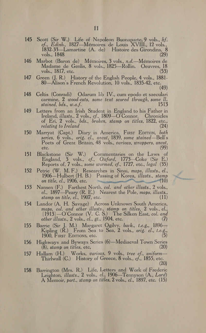 145 146 147 148 149 150 151 152 153 154 155 156 157 158 11 Scott (Sir W.) Life of Napoleon Buonaparte, 9 vols., Af. cf., Edinb., 1827—Mémoires de Louis XVIII., 12 eles 1930:3 32s eatiaree (A. de) Histoire des @irandins: 8 vols., 1848 (29) Marbot (Baron de) Mémoires, 3 vols., n.d.ctMémoires de Madame de Genlis, 8 vols., 1825—Rollin. Ocuvres, 18 vols., 1817, etc. (53) Green (J. R.) History of the English People 4 vols., 1881- 80—Alison’s French Revolution, 10 vols., 1835-42, re aay Celtis (Conradi) Odarum lib IV., cum epodo et saeculari carmine, 2 wood-cuts, some text scored through, some Il. stained, bds., w.a/. 1513 Letters from an Irish Student in England to his Father in Ireland, illusts., 2 vols., cf., 1809—O'Connor. Chronicles of Eri, 2 vols., bds., broken, stamp on titles, 1822, etc., relating to Ireland (24) Marryat (Capt.) Diary in America, First Epition, both series, 6 vols., orig. cl., uncut, 1839, some stained—Bell's efc. Blackstone (Sir W.) Commentaries on the Laws _ of England, 3° vols:; ‘cf... Oxford, ‘1773—Coke’ (Sir E.) Reports of, 7 vols., some wormed, cf., 1727, etc., legal (35) Petrie (W. M.F.) Researches in Sinai, maps, illusts., cl., 906—Hulbert (H. B.) Passing of Korea, illusts., stamp on title, el., 1906, etc. i ae ed (10) Nansen (F.) Farthest North, col. and other illusts., 2 vols., cl., 1897—Peary (R. E.) Nearest the Pole, maps, illusts., stamp on title, cl., 1907, etc. (11) Landor (A. H. Savage) Across Unknown South America, maps, col. and other illusts., stamp on titles, 2 vols., cl., [1913]—O’Connor (V. C. 8.) The Silken East, col. and other illusts., 2 vols., cl., st., 1904, ete. (7) Barrie (Sir J. M.) Margaret Ogilvy,: buck., t.e.g., 1896— Kipling (R.) From Sea to Sea, 2 vols., orig. cl., t.e.g., 1900, First Epirtions, etc. (5) Highways and Byways Series (6)— Mediaeval Town Series (8), stamp on titles, etc, (20) Hallam (H.) Works, various, 9 vols., tree cf., uniform— Thirlwall (C.) History of Greece, ee cf., 1855, ot50) Poets of Great Britain, 48 vols., various, wrappers, a ( Barrington (Mrs. R.) Life, Letters and Work of Frederic Leighton, illusts., 2 vols., cl., 1906—Tennyson (A., Lord) A Memoir, port., stamp on titles, 2 vols., cl., 1897, etc. (15)