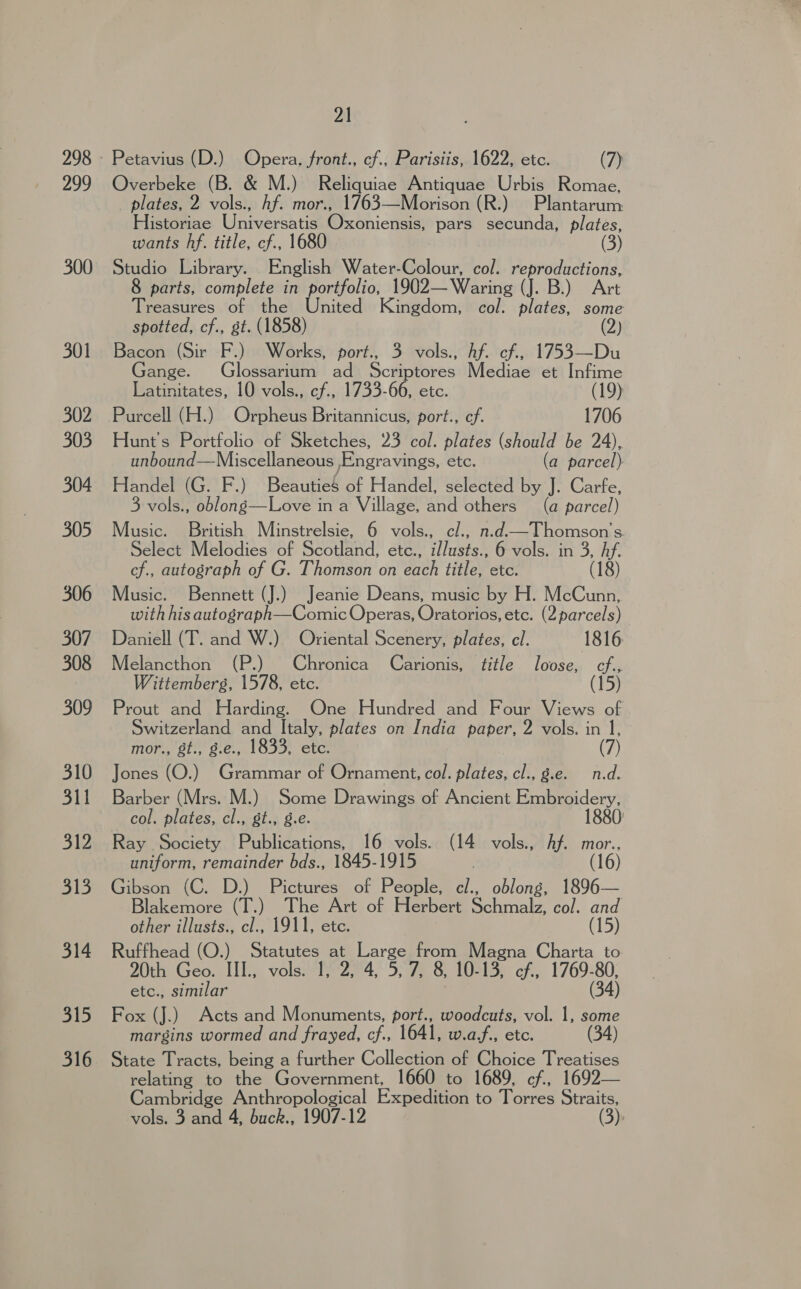 299 300 301 302 303 304 305 306 307 308 309 310 311 Sh2 313 314 315 316 21 Petavius (D.) Opera, front., cf., Parisiis, 1622, etc. (7) Overbeke (B. &amp; M.) Reliquiae Antiquae Urbis Romae, plates, 2 vols., hf. mor., 1763—Morison (R.) Plantarum Historiae Universatis Oxoniensis, pars secunda, plates, wants hf. title, cf., 1680 Studio Library. English Water-Colour, col. reproductions, 8 parts, complete in portfolio, 1902—Waring (J. B.) Art Treasures of the United Kingdom, col. plates, some spotted, cf., st. (1858) (2) Bacon (Sir F.) Works, port., 3 vols., Af. cf, 1753—Du ange. Glossarium ad Scriptores Mediaeret Infime Latinitates, 10 vols., cf., 1733-66, etc. ? Purcell (H.) Orpheus Britannicus, port., cf. 1706 Hunt's Portfolio of Sketches, 23 col. plates (should be 24), unbound—Miscellaneous ,Engravings, etc. (a parcel) Handel (G. F.) BeautieS of Handel, selected by J. Carfe, 3 vols., oblong—Love in a Village, and others (a parcel) Music. British Minstrelsie, 6 vols., cl., n.d—Thomson’'s. Select Melodies of Scotland, etc., illusts., 6 vols. in 3, ia cf., autograph of G. Thomson on each title, etc. (18) Music. Bennett (J.) Jeanie Deans, music by H. McCunn, with his autograph—Comic Operas, Oratorios, etc. (2 parcels) Daniell (T. and W.) Oriental Scenery, plates, cl. 1816 Melancthon (P.) Chronica Carionis, title loose, cf., Wittemberg, 1578, etc. (15) Prout and Harding. One Hundred and Four Views of Switzerland and Italy, plates on India paper, 2 vols. in 1, mor., st., g.e., 1833, etc. (7) Jones (O.) Grammar of Ornament, col. plates, cl., g.e. n.d. Barber (Mrs. M.) Some Drawings of Ancient Embroidery, col. plates, cl., st., g.e. 1880) Ray Society Publications, 16 vols. (14 vols., hf. mor., uniform, remainder bds., 1845-1915 | (16) Gibson (C. D.) Pictures of People, c/., oblong, 1896— Blakemore (T.) The Art of Herbert Solrnaly col. and other illusts., cl., 1911, etc. (15) Ruffhead (O.) Statutes at Large from Magna Charta to 20th Geo. III., vols. 1, 2, 4, 5, 7, 8, 10- 13, cf., 1769-80, etc., similar (34) Fox (J.) Acts and Monuments, port., woodcuts, vol. 1, some margins wormed and frayed, cf., 1641, w.a.f., etc. (34) State Tracts, being a further Collection of Choice Treatises relating to the Government, 1660 to 1689, cf, 1692— Cambridge ge a Expedition to Torres Straits,