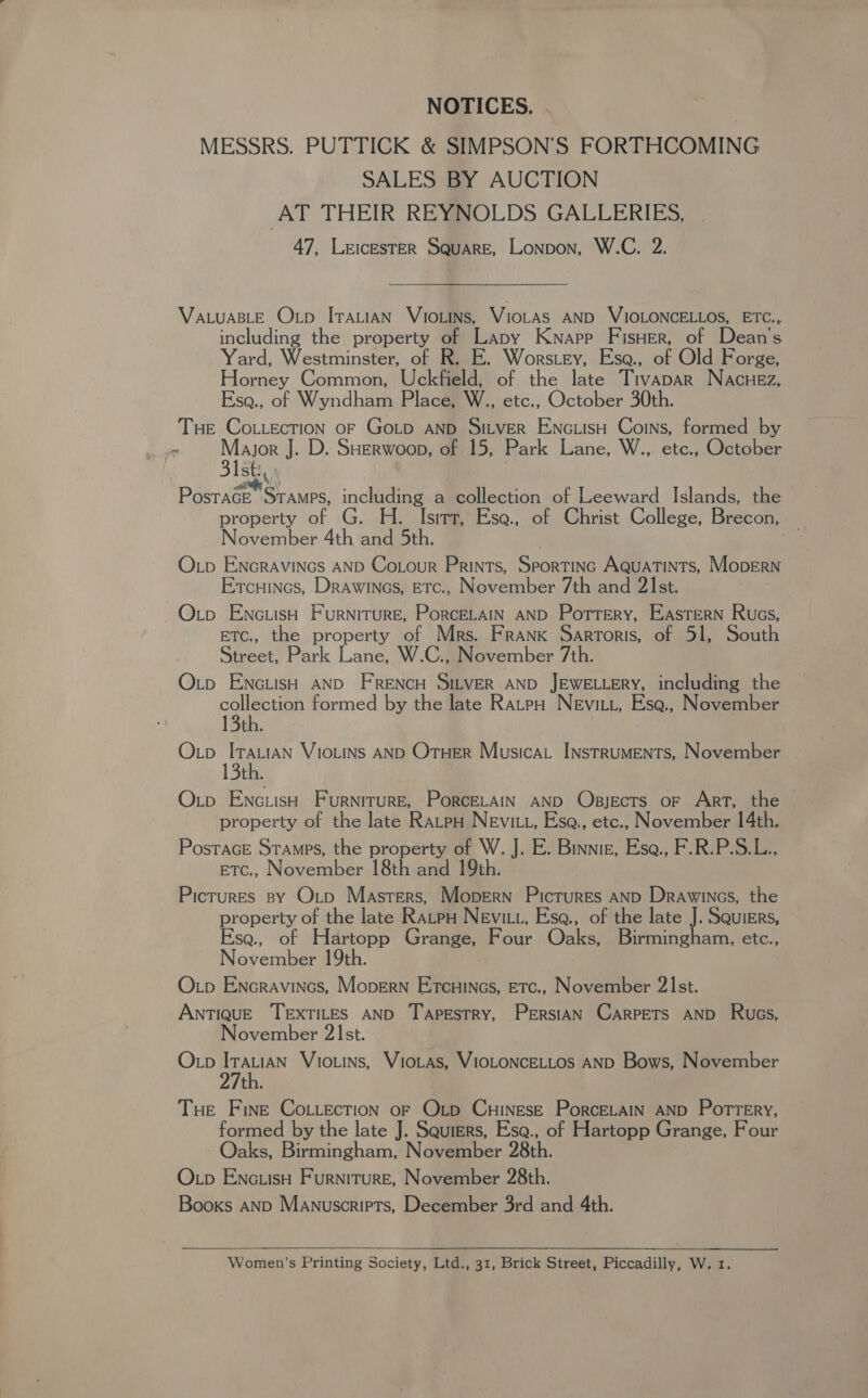 NOTICES. | MESSRS. PUTTICK &amp; SIMPSON’S FORTHCOMING SALES BY AUCTION AT THEIR REYNOLDS GALLERIES, 47, LEICESTER SQUARE, Lonpon, W.C. 2. VALUABLE Oxp ITALIAN VIOLINS, VioLAS AND VIOLONCELLOS, ETC., including the property of Lapy Knapp FisHer, of Deane Yard, Westminster, of R. E. Worstey, Esa., of Old Forge, Homey Common, Uckfield, of the late Tivapar Nacuez, Esa., of Wyndham Place, W., etc., October 30th. Tue Cottection oF Gotp AND Sitver EncuisH Coins, formed by ee Major J. D. SHerwoop, of 15, Park Lane, W., etc., October 31st, | Postace STAMPS, including a collection of Leeward Islands, the property of G. H. Isirt, Ese. of Christ College, Brecon, November 4th and 5th. O.tp ENGRAVINGS AND Co.Lour Prints, Sportinc AquaTints, MopEerNn Ercuincs, Drawincs, ETc., November 7th and 21st. Op EnciisH Furniture, Porcetain AND Porrery, EASTERN Rucs, ETC., the property of Mrs. Frank Sartoris, of 51, South Street, Park Lane, W.C., November 7th. Oxtp ENcLisH AND FRENCH SILVER AND JEWELLERY, including the collection formed by the late RatpH Nevitt, Ese., November 13th. Oxp ItauiAn VioLiNs AND Oruer Musica Instruments, November 13th. Oxip Enc iisH Furniture, PorcELaIn AND Objects oF Art, the | property of the late Ratpo Nevit, Esa., etc., November 14th. PostaGE Stamps, the property of W. J. E. Binnie, Esa., F.R.P.S.L., Etc., November 18th and 19th. Pictures sy Outp Masters, Mopern Pictures AnD Drawincs, the property of the late Ravpu Nevitt, Ese., of the late J. Squiers, Esa., of Hartopp Grange, Rear Oaks, Birmingham, etc., N overmber 19th. OL_p Encravincs, MoperN PiRhances ETC., November 21st. ANTIQUE TEXTILES AND Tapestry, PERSIAN CARPETS AND Rues, November 2st. Otp Itauian Vio.ins, Viotas, VIOLONCELLOS AND Bows, November 27th. Tue Fine Co.iection oF Otp CuinesE PorcELaIn AND Pottery, formed by the late J. Squiers, Esa., of Hartopp Grange, Four Oaks, Birmingham, November 28th. Otp Enc.isH Furniture, November 28th. Books AND Manuscripts, December 3rd and 4th.  Women’s Printing Society, Ltd., 31, Brick Street, Piccadilly, W. 1.