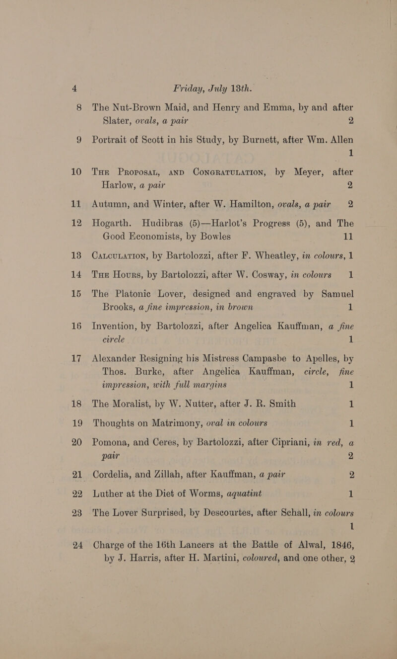 16 17 18 My 20 22 23 24 Friday, July 18th. The Nut-Brown Maid, and Henry and Emma, by and after Slater, ovals, a pair 2 Portrait of Scott in his Study, by Burnett, after Wm. Allen 1 Tur Proposan, AND CoNGRATULATION, by Meyer, after Harlow, a pair 2 Autumn, and Winter, after W. Hamilton, ovals, a pair 2 Hogarth. Hudibras (5)—Harlot’s Progress (5), and The Good Keconomists, by Bowles 11 Caucunation, by Bartolozzi, after F. Wheatley, in colours, 1 THE Hours, by Bartolozzi, after W. Cosway, in colours a The Platonic Lover, designed and engraved by Samuel Brooks, a fine impression, m brown 1 Invention, by Bartolozzi, after Angelica Kauffman, a jine circle 1 Alexander Resigning his Mistress Campasbe to Apelles, by Thos. Burke, after Angelica Kauffman, circle, fine empression, with full margins 1 The Moralist, by W. Nutter, after J. R. Smith 1 Thoughts on Matrimony, oval wn colours 1 Pomona, and Ceres, by Bartolozzi, after Cipriani, in red, a paw | 2 Cordelia, and Zillah, after Kauffman, a pair 2, Luther at the Diet of Worms, aquatint 1 The Lover Surprised, by Descourtes, after Schall, in colours 1 Charge of the 16th Lancers at the Battle of Alwal, 1846, by J. Harris, after H. Martini, colowred, and one other, 2
