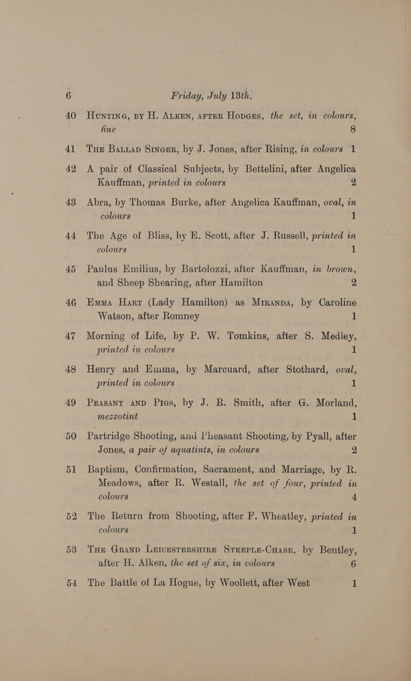 43 44 45 46 47 48 49 50 51 53 Friday, J uly 18th. Huntine, sy H. ALKEN, arreR Hopass, the set, wn colowrs, fine 8 A pair of Classical Subjects, by Betitelini, after Angelica Kauffman, printed in colours 2 Abra, by Thomas Burke, after Angelica Kauffman, oval, in colours 1 The Age of Bliss, by E. Scott, after J. Russell, printed in colours 1 Paulus Emilius, by Bartolozzi, after Kauffman, in brown, and Sheep Shearing, after Hamilton 2, Emma Harr (Lady Hamilton) as Miranpa, by Caroline Watson, after Romney : 1 Morning of Life, by P. W. Tomkins, after S. Medley, © printed im colours 1 Henry and Emma, by Marcuard, after Stothard, oval, printed in colours 1 Prasant AND Pias, by J. R. Smith, after G. Morland, mezzotint . 1 Partridge Shooting, and Pheasant Shooting, by Pyall, after Jones, a pair of aquatints, in colours 2 Baptism, Confirmation, Sacrament, and Marriage, by R. Meadows, after R. Westall, the set of four, printed in colours 4 The Return from Shooting, after F. Wheatley, printed in colours 1 THE GranpD LEICESTERSHIRE STEEPLE-CHAsE, by Bentley, after H. Alken, the set of sia, in colours 6