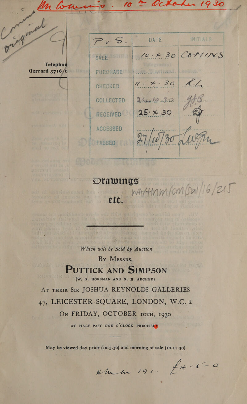    Telephon | Gerrard 3716 +t wr Mee - SO} = ok oy ¢ ~~ ee Mm &gt; e939 C} ; ‘ i | | | | | | ys COLLECTED | QSbate.&lt;Bir | 40-6... RECEWED | ae. % 39. | / | ACCESSED | | | | AVULOGOL | } t NT LAE NE ST ASAE LA OTC TARTS TOE AEST I TE SLR TET SIAR  dTaAwWINgs : an etc, Which will be Sold by Auction By Messrs, PUuTTICK AND SIMPSON (W. G. HORSMAN AND N. #. ARCHER) Ar THEIR Sir JOSHUA REYNOLDS GALLERIES 47, LEICESTER SQUARE, LONDON, W.C. 2 On FRIDAY, OCTOBER tors, 1930 AT HALF PAST ONE O'CLOCK PRECISEI@S May be viewed day prior (10-5.30) and morning of sale (10-11.30) ye — © Me Armee - pes