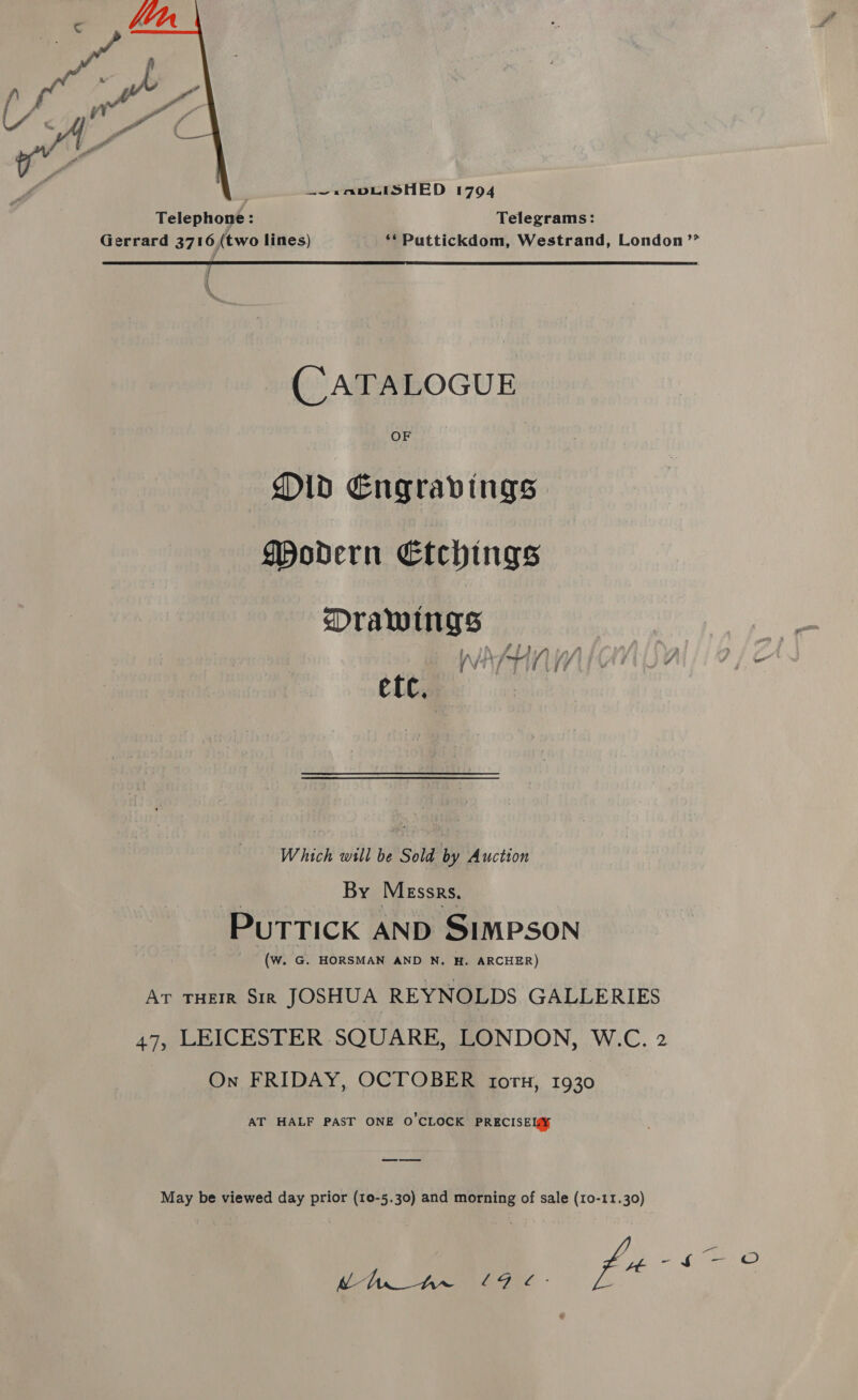  , —~.»AvDLISHED 1704 Telephone : Telegrams:  Gerrard 3716,(two lines) ** Puttickdom, Westrand, London ’’® (CATALOGUE OF Old Engravings Modern Etchings Drawings {\ [VEAL 4 : etc. Which will be Sold by Auction By Messrs. PUTTICK AND SIMPSON (Ww. G. HORSMAN AND N. H. ARCHER) Ar THEIR Sir JOSHUA REYNOLDS GALLERIES 47, LEICESTER SQUARE, LONDON, W.C. 2 On FRIDAY, OCTOBER torn, 1930 AT HALF PAST ONE O'CLOCK PRECISEI¥ May be viewed day prior (10-5.30) and morning of sale (10-11.30) G7 AL, en hee, f4