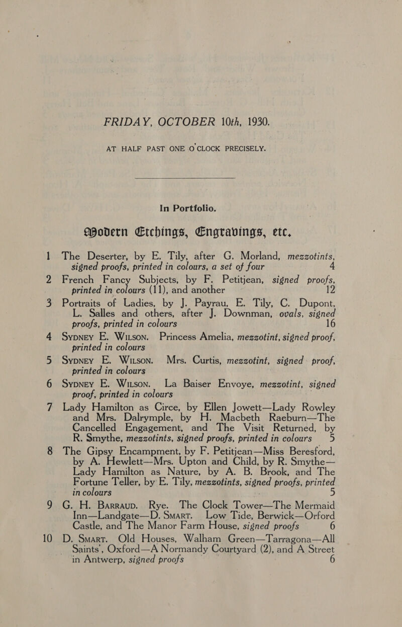 \o FRIDAY, OCTOBER 10th, 1930. AT HALF PAST ONE O CLOCK PRECISELY. In Portfolio. Modern Etchings, Engravings, etc, The Deserter, by E. Tily, after G. Morland, caus signed proofs, printed in colours, a set of four French Fancy Subjects, by F. Petitjean, signed proofs, Portraits of Ladies, by J. Payrau, E. Tily, C. Dupont, alles and others, after J. Downman, ovals, signed proofs, printed in colours Sypney E. Wizson. Princess Amelia, mezzotint, signed proof, printed in colours Sypney E. Witson. Mrs. Curtis, mezgotint, signed proof, printed in colours Sypney E. Witson. La Baiser Envoye, megzotint, signed proof, printed in colours Lady Hamilton as Circe, by Ellen Jowett—Lady Rowley an rs. Dalrymple, by H. Macbeth Raeburn—The Cancelled Engagement, and The Visit Returned, by R. Smythe, mezzotints, signed proofs, printed in colours 5 The Gipsy Encampment, by F. Petitjean—Miss Beresford, y A. Hewlett—Mrs. Upton and Child, by R. Smythe— fede Hamilton as Nature, by A. B. Brook, and The Fortune Teller, by E. Tily, mezzotints, sided proofs, printed in colours 5 G. H. Barraup. Rye. The Clock Towers Mermaid Inn—Landgate—D. Smart. Low Tide, Berwick—Orford Castle, and The Manor Farm House, signed proofs 6 D. Smart. Old Houses, Walham Green—Tarragona—All Saints’, Oxford—A Normandy Courtyard (2), and A Street in Aneverp. signed proofs 6