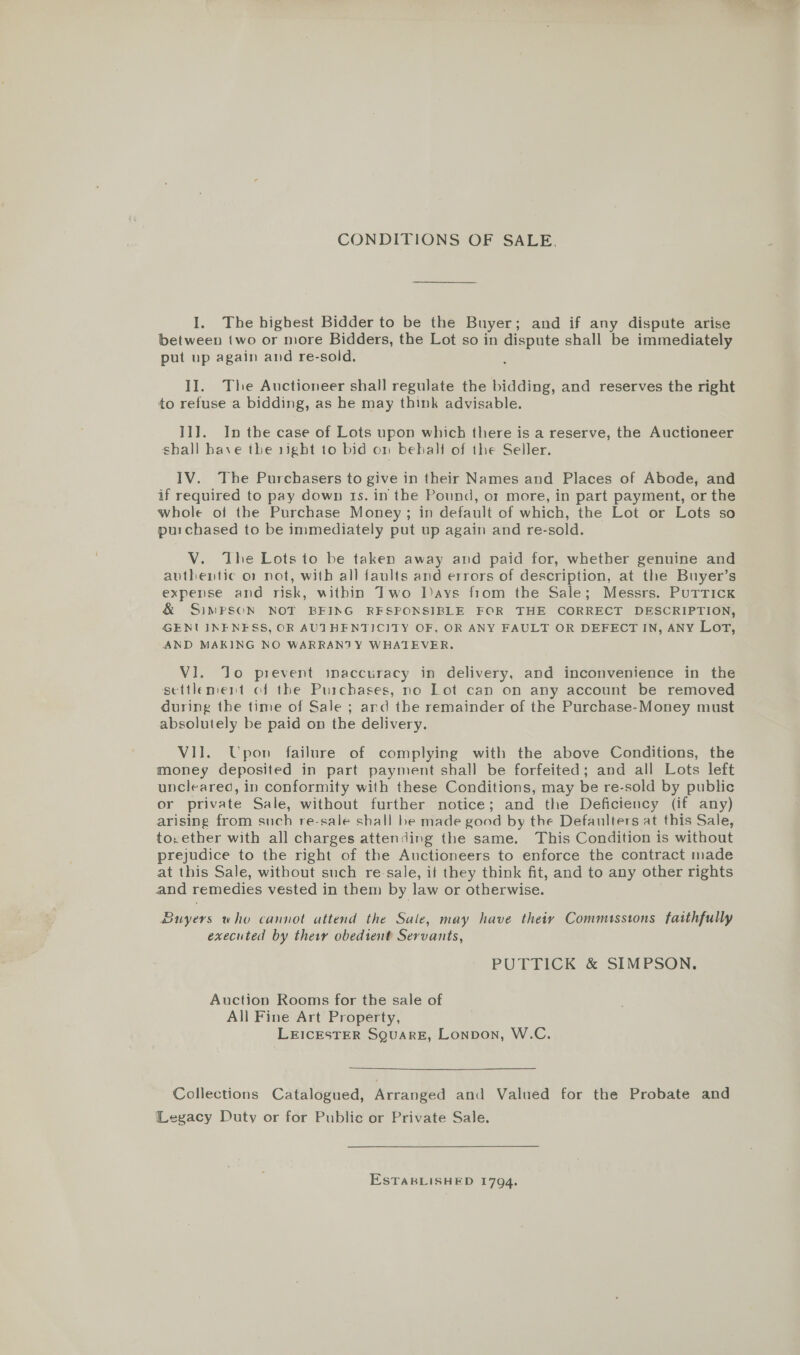 CONDITIONS OF SALE. I. The highest Bidder to be the Buyer; and if any dispute arise between two or more Bidders, the Lot so in dispute shall be immediately put up again and re-sold. II. The Auctioneer shall regulate the bidding, and reserves the right to refuse a bidding, as he may think advisable. II]. In the case of Lots upon which there is a reserve, the Auctioneer shall have the 1igbt to bid on beball of the Seller. IV. The Purchasers to give in their Names and Places of Abode, and if required to pay down 1s. in the Pound, or more, in part payment, or the whole of the Purchase Money; in default of which, the Lot or Lots so purchased to be immediately put up again and re-sold. V. The Lots to be taken away and paid for, whether genuine and avthentic or not, with all faults and errors of description, at the Buyer’s expense and risk, within Two J)ays fiom the Sale; Messrs. Puttick &amp; SIMPSON NOT BEING RFSPONSIBLE FOR THE CORRECT DESCRIPTION, GENUINENESS, OR AUTHENTICITY OF, OR ANY FAULT OR DEFECT IN, ANY Lot, AND MAKING NO WARRANTY WHATEVER. VI. Jo prevent inaccuracy in delivery, and inconvenience in the settlement of the Purchases, no Lot can on any account be removed during the time of Sale ; ard the remainder of the Purchase-Money must absolutely be paid on the delivery. VII. Upon failure of complying with the above Conditions, the money deposited in part payment shall be forfeited; and all Lots left uncleared, in conformity with these Conditions, may be re-sold by public or private Sale, without further notice; and the Deficiency (if any) arising from such re-sale shall be made good by the Defaulters at this Sale, to, ether with all charges attending the same. This Condition is without prejudice to the right of the Auctioneers to enforce the contract made at this Sale, without such re-sale, if they think fit, and to any other rights and remedies vested in them by law or otherwise. | Buyers who cannot attend the Sale, may have theiy Commusstons faithfully executed by ther obedient Servants, PUTTICK &amp; SIMPSON. Auction Rooms for the sale of All Fine Art Property, LEICESTER SQUARE, Lonpon, W.C. Collections Catalogued, Arranged and Valued for the Probate and Legacy Duty or for Public or Private Sale. ESTABLISHED 1794.