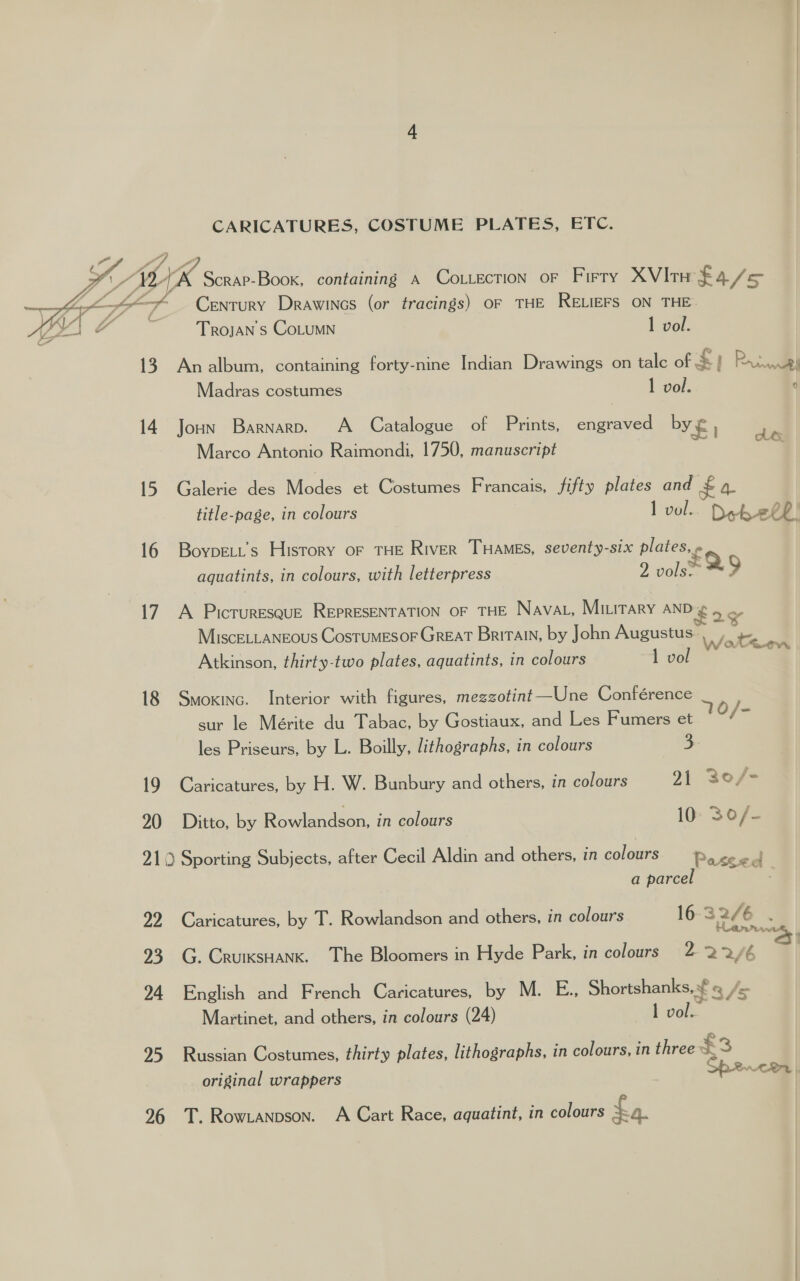 CARICATURES, COSTUME PLATES, EFC.    4 1K “YLAK Scrap-Boox, containing a Cottection oF Firry XVItw £4/s5 aa MA, Century Drawincs (or tracings) OF THE RELIEFS ON THE Trojan s CoLUMN 1 vol. KON ta ws \ 13 Analbum, containing forty-nine Indian Drawings on talc of £1 Rennie Madras costumes 1 vol. q 14. Joun Barnarv. A Catalogue of Prints, engraved by £ | ‘te Marco Antonio Raimondi, 1750, manuscript a 15. Galerie des Modes et Costumes Francais, fifty plates and $4 title-page, in colours l vol... Deb ehP! 16 Boypett’s History oF THE River THAMES, seventy-six plates, » aquatints, in colours, with letterpress 2 vols: 2 17. A Picruresque REPRESENTATION oF THE Navat, Miuitary AND ¢ bs MiscELLANEOUS CostuMESOF GREAT Britain, by John Augustus: Wathen Atkinson, thirty-two plates, aquatints, in colours 1 vo 18 Smoxinc. Interior with figures, mezzotint —Une Conférence sur le Mérite du Tabac, by Gostiaux, and Les Fumers et 10/ is les Priseurs, by L. Boilly, lithographs, in colours 3 19 Caricatures, by H. W. Bunbury and others, in colours 21 30/- 20 Ditto, by Ro wiondson: in colours 10: 30/- 219 Sporting Subjects, after Cecil Aldin and others, in colours eo a parcel ive 22 Caricatures, by T. Rowlandson and others, in colours 16 32/4 6 Har viw \ 93 G. CruiksHank. The Bloomers in Hyde Park, in colours 2 22/6 S| 94 English and French Caricatures, by M. E., Shortshanks, ¥ /s Martinet, and others, in colours (24) tvelk 95 Russian Costumes, thirty plates, lithographs, in colours, in three &amp; = original wrappers SP2RnrcHr |, 96 T. Rowtanpson. A Cart Race, aquatint, in colours £a.
