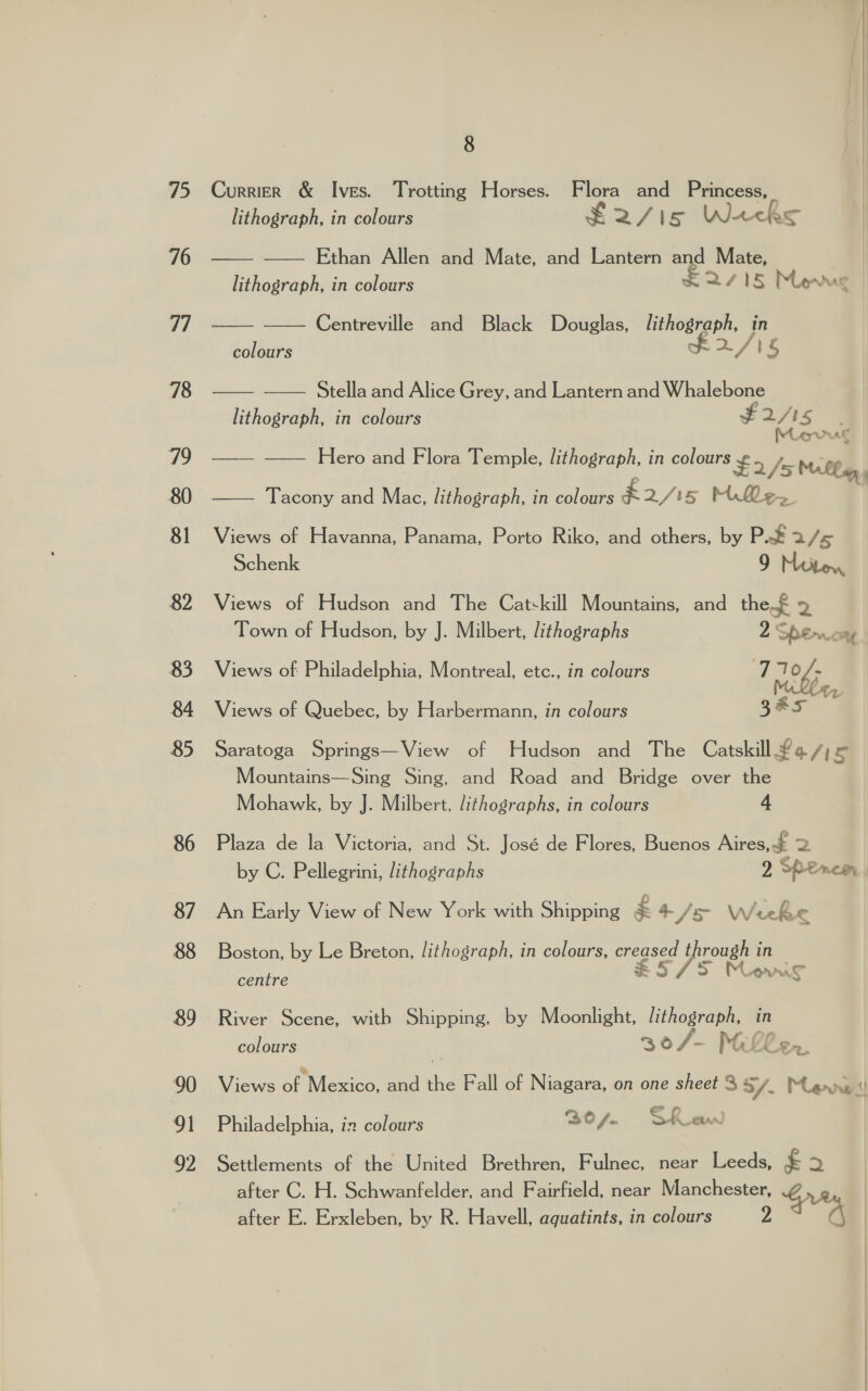 75 76 77 78 79 80 81 82 83 84 85 86 87 88 89 90 91 2 8 CurrieR &amp; Ives. Trotting Horses. Flora and Princess,   lithograph, in colours ¥ mf Ve Lack —— —— Ethan Allen and Mate, and Lantern and Mate, lithograph, in colours KAS Mevug ——_— Centreville and Black Douglas, lithograph, in colours F 2/ 1S —— -—— Stella and Alice Grey, and Lantern and Whalebone lithograph, in colours 2/5 ae one at —— -~— Hero and Flora Temple, lithograph, in colours ¥ “is 2/5 Malla —— Tacony and Mac, lithograph, in colours k2/is MQ&lt;e. Views of Havanna, Panama, Porto Riko, and others, by P.F 2 / Schenk 9 Miiton Views of Hudson and The Catskill Mountains, and the £ a Town of Hudson, by J. Milbert, lithographs 2 Sperwrory, Views of Philadelphia, Montreal, etc., in colours 7 710/- cz Views of Quebec, by Harbermann, in colours 3&amp;s Saratoga Springs—View of Hudson and The Catskill £a/ hs Mountains—Sing Sing, and Road and Bridge over the Mohawk, by J. Milbert, lithographs, in colours 4 Plaza de la Victoria, and St. José de Flores, Buenos Aires, £ | by C. Pellegrini, lithographs 2 Peirce An Early View of New York with Shipping £ 4 /s Weeke Boston, by Le Breton, lithograph, in colours, creased pee, in E5/5 Mons centre “ River Scene, with Shipping, by Moonlight, lithograph, in colours 30/- Mac Len. Views of Mexico, and the Fall of Niagara, on one sheet 8 S/. Mevwii Philadelphia, in colours 30 /.. Shuew) Settlements of the United Brethren, Fulnec, near Leeds, £ re) after C. H. Schwanfelder, and Fairfield, near Manchester, after E. Erxleben, by R. Havell, aquatints, in colours 2