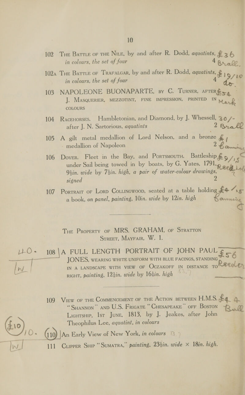 n/ / — | ey | 10 102. Tue Battie or THE Nite, by and after R. Dodd, aquatints, £ 2 6 in colours, the set of four 4 Breall 102, Tue Barrie or TRAFALGAR, by and after R. Dodd, aquatints, £ in colours, the set of four A iu 103 NAPOLEONE BUONAPARTE, sy C. Turner, arTergcg : J. MasqueriER, MEZZOTINT, FINE IMPRESSION, PRINTED IN y | AR , COLOURS . 104 Racenorses. Hambletonian, and Diamond, by J. Whessell, 3 /- after J. N. Sartorious, aquatints 2 105 A gilt metal medallicn of Lord Nelson, and a brenwe £Y medallion of Napoleon 2 &amp; + | 106 Dover. Fleet in the Bay, and PortsmoutH. Battleship € &gt;/ 4 under Sail being towed in by boats, by G. Yates, 1791, 'S Reed bof, Lin. wide by Thin. high, a pair of water-colour drawings, &gt; signed 2 107. Porrrair or Lorp Co ttincwoop, seated at a table holding £4 /\ &amp; a book, on panel, painting, 10in. wide by 12in. high oor ¥  Tur Property or MRS. GRAHAM, or Srratton Street, Mayrair, W. I.  JONES, wearinc WHITE UNIFORM WITH BLUE FACINGS, STANDING s6 IN A LANDSCAPE WITH VIEW OF OCcZAKOFF IN DISTANCE TO LOLLY, RIGHT, painting, 12tin. wide by 16sin. high   109 View or THE COMMENCEMENT OF THE AcTION BETWEEN H.M.S. £4. 4. “ SriaNNON”” AND U.S. FricaTE “ CHESAPEAKE’ OFF BosToN Ru Licutsuip, Isr June, 1813, by J. Jeakes, after John Theophilus Lee, aquatint, in colours 111 Curpeer Suie “Sumatra, painting, 234in. wide x 18in. high.