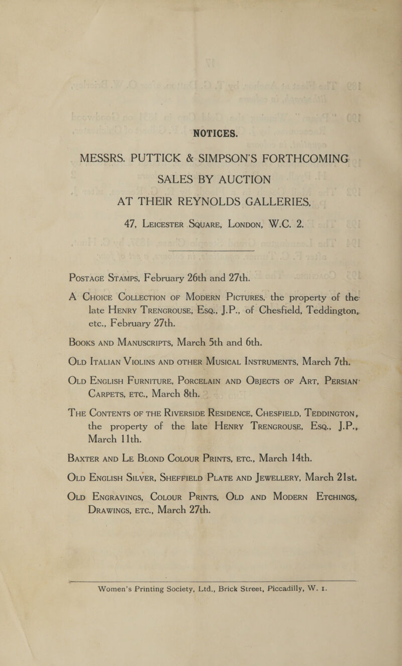 NOTICES. MESSRS. PUTTICK &amp; SIMPSON’S FORTHCOMING: SALES BY AUCTION AT THEIR REYNOLDS GALLERIES, 47, LeicesteER Square, Lonpon, W.C. 2. PosTAGE STAMPS, February 26th and 27th. A Cuoice Cottection or Mopern Pictures, the property of the late Henry Trencrouse, Esa., J.P., of Chesfield, Teddington,. Ctc.. February 27th. Books AND Manuscripts, March 5th and 6th. OLp ITALIAN VIOLINS AND OTHER Musicat Instruments, March 7th. Op ENc.IsH FurniTurRE, PorRCcELAIN AND Obsjects OF ArT, PERSIAN™ Carpets, ETC., March 8th. ~ THE ConTENTS OF THE RIVERSIDE RESIDENCE, CHESFIELD, TEDDINGTON, the property of the late Henry Trencrouse, Esa., 1Pie March 11th. BaxtTER AND LE Bionp Cotour Prints, Etc., March 14th. O.p EncuisH Sitver, SHEFFIELD PLATE AND JEWELLERY, March 2\Ist. Otp Encravincs, Cotour Prints, Otp anp Mopern’ Ercuines,. Drawincs, ETc., March 27th.  Women’s Printing Society, Ltd., Brick Street, Piccadilly, W. 1.