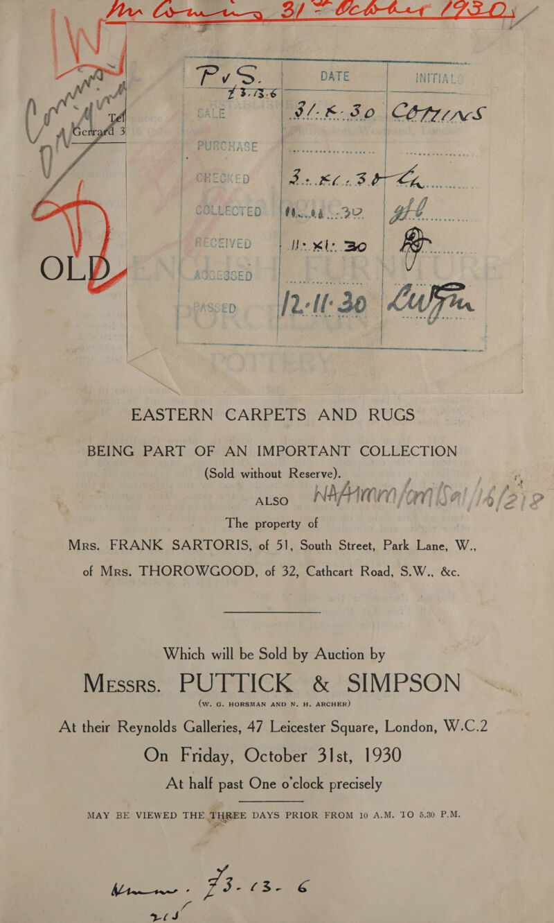  — Ltd Ss. | DATE | INITIAL - 3, 73-6 vis DE iat aoe . | ILE B80 CONMINSG    a Nelle 30 Lu  EASTERN CARPETS AND RUGS BEING PART OF AN IMPORTANT COLLECTION (Sold without Reserve). The property of Mrs. FRANK SARTORIS, of 51, South Street, Park Lane, W.., of Mrs. THOROWGOOD, of 32, Cathcart Road, S.W., &amp;c. Which will be Sold by Auction by Messrs. PUTTICK &amp; SIMPSON (w. G. HORSMAN AND N. H. ARCHER) At their Reynolds Galleries, 47 Leicester Square, London, W.C.2 On Friday, October 3]st, 1930 At half past One o'clock precisely MAY BE VIEWED THE THREE DAYS PRIOR FROM 10 A.M. TO 5.30 P.M. eee: Jac @s. é - 5 (J