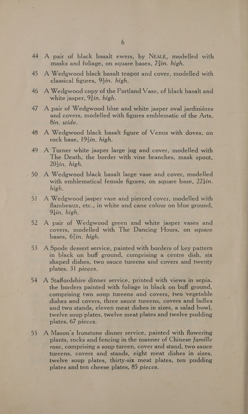 44 45 46 47 48 50 51 52 53 54 oe 6 A pair of black basalt ewers, by NEALE, modelled with masks and foliage, on square bases, 73in. high. A Wedgwood black basalt teapot and cover, modelled with classical figures, 94in. high. A Wedgwood copy of the Portland Vase, of black basalt and white jasper, 9#in. high. A pair of Wedgwood blue and white jasper oval jardiniéres and covers, modelled with figures emblematic of the Arts, 8in. wide. A Wedgwood black basalt figure of Venus with doves, on rock base, 193in. high. A Turner white jasper large jug and cover, modelled with The Death, the border with vine branches, mask spout, 203in. high. A Wedgwood black basalt large vase and cover, modelled with emblematical female figures, on square base, 224in. high. A Wedgwood jasper vase and pierced cover, modelled with fliambeaux, etc., in white and cane colour on blue ground, 94in. high. A pair of Wedgwood green and white jasper vases and covers, modelled with The Dancing Hours, on square bases, 6%in. high. A Spode dessert service, painted with borders of key pattern in black on buff ground, comprising a centre dish, six shaped dishes, two sauce tureens and covers and twenty plates, 31 pieces. : A Staffordshire dinner service, printed with views in sepia, the borders painted with foliage in black on buff ground, comprising two soup tureens and covers, two vegetable dishes and covers, three sauce tureens, covers and ladles and two stands, eleven meat dishes in sizes, a salad bowl, twelve soup plates, twelve meat plates and twelve pudding plates, 67 pieces. A Mason’s Ironstone dinner service, painted with flowering plants, rocks and fencing in the manner of Chinese famille rose, comprising a soup tureen, cover and stand, two sauce tureens, covers and stands, eight meat dishes in sizes, twelve soup plates, thirty-six meat plates, ten pudding plates and ten cheese plates, 85 pieces. fe 40 ty) eee