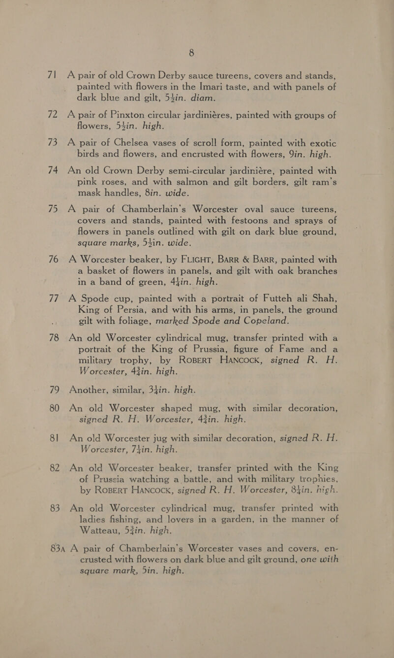 7\ 72 /3 74 75 76 78 12 80 8] 82 83 8 A pair of old Crown Derby sauce tureens, covers and stands, painted with flowers in the Imari taste, and with panels of dark blue and gilt, 54in. diam. A pair of Pinxton circular jardiniéres, painted with groups of flowers, 53in. high. A pair of Chelsea vases of scroll form, painted with exotic birds and flowers, and encrusted with flowers, Qin. high. An old Crown Derby semi-circular jardiniére, painted with pink roses, and with salmon and gilt borders, gilt ram’s mask handles, 8in. wide. A pair of Chamberlain’s Worcester oval sauce tureens, covers and stands, painted with festoons and sprays of flowers in panels outlined with gilt on dark blue ground, square marks, 54in. wide. A Worcester beaker, by FLIGHT, BARR &amp; BARR, painted with a basket of flowers in panels, and gilt with oak branches in a band of green, 44in. high. A Spode cup, painted with a portrait of Futteh ali Shah, King of Persia, and with his arms, in panels, the ground gilt with foliage, marked Spode and Copeland. An old Worcester cylindrical mug, transfer printed with a portrait of the King of Prussia, figure of Fame and a military trophy, by ROBERT HANcOcK, signed R. H. Worcester, 43in. high. Another, similar, 34in. high. An old Worcester shaped mug, with similar decoration, signed R. H. Worcester, 43in. high. An old Worcester jug with similar decoration, signed R. H. Worcester, 7}in. high. An old Worcester beaker, transfer printed with the King of Prussia watching a battle, and with military trophies, by Ropert Hancock, signed R. H. Worcester, 84in. high. An old Worcester cylindrical mug, transfer printed with ladies fishing, and lovers in a garden, in the manner of Watteau, 53in. high. crusted with flowers on dark blue and gilt ground, one with square mark, 5in. high.
