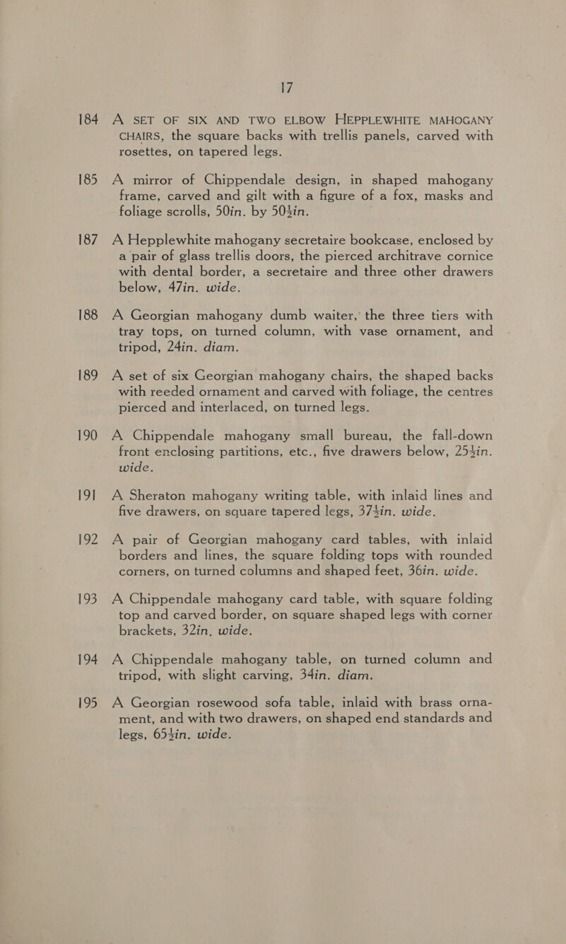 184 185 187 188 189 190 19] 192 193 194 195 17 A SET OF SIX AND TWO ELBOW HEPPLEWHITE MAHOGANY CHAIRS, the square backs with trellis panels, carved with rosettes, on tapered legs. A mirror of Chippendale design, in shaped mahogany frame, carved and gilt with a figure of a fox, masks and foliage scrolls, 50in. by 504in. A Hepplewhite mahogany secretaire bookcase, enclosed by a pair of glass trellis doors, the pierced architrave cornice with dental border, a secretaire and three other drawers below, 47in. wide. A Georgian mahogany dumb waiter,’ the three tiers with tray tops, on turned column, with vase ornament, and tripod, 24in. diam. A set of six Georgian mahogany chairs, the shaped backs with reeded ornament and carved with foliage, the centres pierced and interlaced, on turned legs. A Chippendale mahogany small bureau, the fall-down front enclosing partitions, etc., five drawers below, 25t4in. wide. A Sheraton mahogany writing table, with inlaid lines and five drawers, on square tapered legs, 374in. wide. A pair of Georgian mahogany card tables, with inlaid borders and lines, the square folding tops with rounded corners, on turned columns and shaped feet, 36in. wide. A Chippendale mahogany card table, with square folding top and carved border, on square shaped legs with corner brackets, 32in, wide. A Chippendale mahogany table, on turned column and tripod, with slight carving, 34in. diam. A Georgian rosewood sofa table, inlaid with brass orna- ment, and with two drawers, on shaped end standards and legs, 654in. wide.