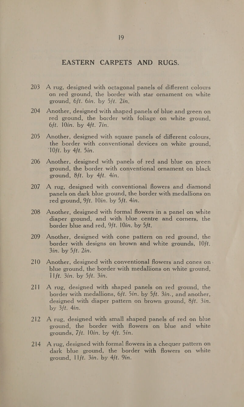 203 204 205 206 207 208 209 211 212 214 EASTERN CARPETS AND RUGS. A rug, designed with octagonal panels of different colours on red ground, the border with star ornament on white ground, 6ft. 6in. by 5ft. 2in. Another, designed with shaped panels of blue and green on red ground, the border with foliage on white ground, 6ft. 1Oin. by 4ft. Zin. . Another, designed with square panels of different colours, the border with conventional devices on white ground, TOfi. by 4ft. 5in. Another, designed with panels of red and blue on green ground, the border with conventional ornament on black ground, 8ft. by 4ft. 4in. A rug, designed with conventional flowers and diamond panels on dark blue ground, the border with medallions on red ground, 9ft. 1OQin. by 5ft. 4in. Another, designed with formal flowers in a panel on white diaper ground, and with blue centre and corners, the border blue and red, 9ft. 1Qin. by 5ft. Another, designed with cone pattern on red ground, the border with designs on brown and white grounds, |O0ft. Sin: by oft. Zin: Another, designed with conventional flowers and cones on blue ground, the border with medallions on white ground, Pf 5in’ by 5]t- Sin. A rug, designed with shaped panels on red ground, the border with medallions, 6/t. 5in. by 5ft. 3in., and another, designed with diaper pattern on brown ground, 8ft. 3in. by 3ft. 4in. A rug, designed with small shaped panels of red on blue ground, the border with flowers on blue and white grounds, 7ft. 10in. by 4ft. 5in. A rug, designed with formal flowers in a chequer pattern on dark blue ground, the border with flowers on white ground, IIft. 3in. by 4ft. Qin.
