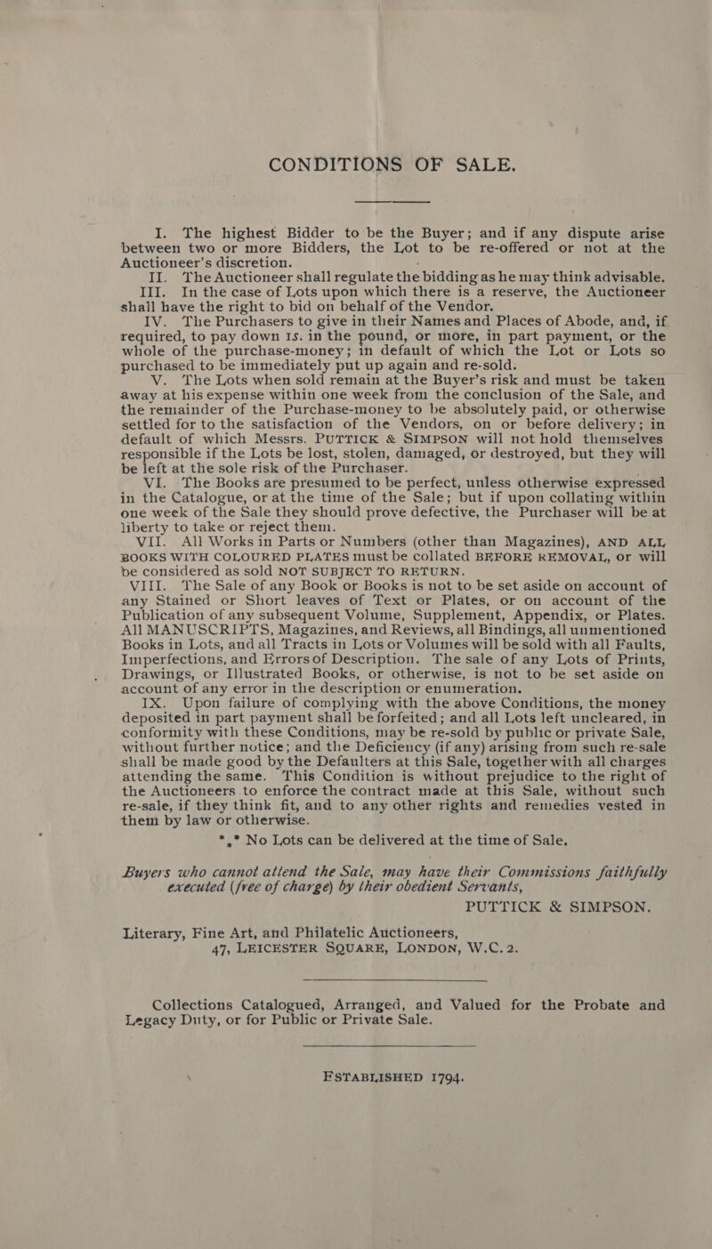 I. The highest Bidder to be the Buyer; and if any dispute arise between two or more Bidders, the Lot to be re-offered or not at the Auctioneer’s discretion. II. The Auctioneer shall regulate the bidding as he may think advisable. III. In the case of Lots upon which there is a reserve, the Auctioneer shall have the right to bid on behalf of the Vendor. IV. The Purchasers to give in their Names and Places of Abode, and, if required, to pay down Is. in the pound, or more, in part payment, or the whole of the purchase-money; in default of which the Lot or Lots so purchased to be immediately put up again and re-sold. V. The Lots when sold remain at the Buyer’s risk and must be taken away at his expense within one week from the conclusion of the Sale, and the remainder of the Purchase-money to be absolutely paid, or otherwise settled for to the satisfaction of the Vendors, on or before delivery; in default of which Messrs. PUTTICK &amp; SIMPSON will not hold themselves responsible if the Lots be lost, stolen, damaged, or destroyed, but they will be left at the sole risk of the Purchaser. VI. The Books are presumed to be perfect, unless otherwise expressed in the Catalogue, or at the time of the Sale; but if upon collating within one week of the Sale they should prove defective, the Purchaser will be at liberty to take or reject them. Vil. All Works in Parts or Numbers (other than Magazines), AND ALL BOOKS WITH COLOURED PLATES must be collated BEFORE REMOVAL, or will be considered as sold NOT SUBJECT TO RETURN. VIII. The Sale of any Book or Books is not to be set aside on account of any Stained or Short leaves of Text or Plates, or on account of the Publication of any subsequent Volume, Supplement, Appendix, or Plates. All MANUSCRIPTS, Magazines, and Reviews, all Bindings, all unmentioned Books in Lots, and all Tracts in Lots or Volumes will be sold with all Faults, Imperfections, and Errors of Description. The sale of any Lots of Prints, Drawings, or Illustrated Books, or otherwise, is not to be set aside on account of any error in the description or enumeration. IX. Upon failure of complying with the above Conditions, the money deposited in part payment shall be forfeited ; and all Lots left uncleared, in conformity with these Conditions, may be re-sold by public or private Sale, without further notice; and the Deficiency (if any) arising from such re-sale shall be made good by the Defaulters at this Sale, together with all charges attending the same. This Condition is without prejudice to the right of the Auctioneers to enforce the contract made at this Sale, without such re-sale, if they think fit, and to any other rights and remedies vested in them by law or otherwise. * * No Lots can be delivered at the time of Sale. Buyers who cannot attend the Sale, may have their Commissions faithfully executed (free of charge) by their obedient Servants, PUTTICK &amp; SIMPSON. Literary, Fine Art, and Philatelic Auctioneers, 47, LEICESTER SQUARE, LONDON, W.C. 2. Collections Catalogued, Arranged, and Valued for the Probate and Legacy Duty, or for Public or Private Sale. . FSTABLISHED 1794.