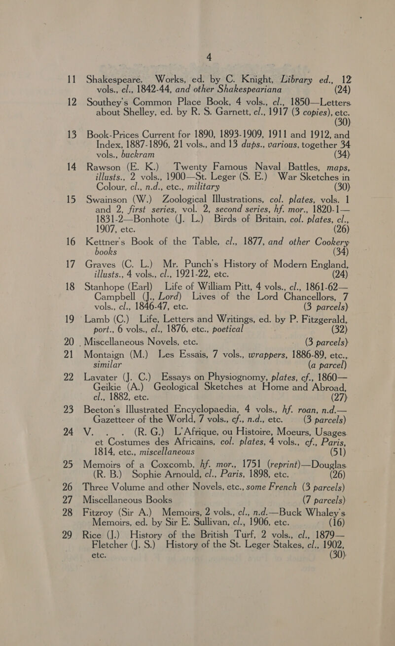 Shakespeare. Works, ed. by C. Knight, Library ed., 12 vols., cl., 1842-44, and other Shakespeariana (24) Southey's Common Place Book, 4 vols., c/., 1850—Letters. about Shelley, ed. by R. S. Garnett, c/., 1917 (3 copies), ay Book-Prices Current for 1890, 1893-1909, 1911 and 1912, and Index, 1887-1896, 21 vols., and 13 dups., various, together 34 vols., buckram (34) Rawson (E. K.) Twenty Famous Naval Battles, maps, illusts., 2 vols., 1900—St. Leger (S. E.) War Sketches in Colour, cl., n.d., etc., military (30) Swainson (W.) Zoological Illustrations, col. plates, vols. 1 and 2, first series, vol. 2, second series, hf. mor., 1820-1— 1831-2—Bonhote (J. L.) Birds of Britain, col. plates, cl., 1907, etc. (26) Kettners Book of the Table, cl., 1877, and other Cookery books (34) Graves (C. L.) Mr. Punch’s History of Modern England, illusts., 4 vols., cl., 1921-22, etc. (24) Stanhope (Earl) Life of William Pitt, 4 vols., e/., 1861-62— Campbell (J., Lord) Lives of the Lord Chancellors, 7 vols., cl., 1846-47, etc. (3 parcels) port., 6 vols., cl., 1876, etc., poetical Montaign (M.) Les Essais, 7 vols., wrappers, 1886-89, etc.., similar (a parcel) Lavater (J. C.) Essays on Physiognomy, plates, cf., 1860— Geikie (A.) Geological Sketches at Home and Abroad, cl., 1882, etc. (27) Beeton's Illustrated Encyclopaedia, 4 vols., Af. roan, n.d.— Gazetteer of the World, 7 vols., cf., n.d., etc. (3 parcels) V. . . (R.G.) L’Afrique, ou Histoire, Moeurs, Usages. et Costumes des Africains, col. plates, 4 vols., cf., Paris, 1814, etc., miscellaneous ; (51) Memoirs of a Coxcomb, Af. mor., 1751 (reprint)—Douglas (R. B.) Sophie Arnould, cl., Paris, 1898, etc. (26) Three Volume and other Novels, etc., some French (3 parcels) Miscellaneous Books (7 parcels) Fitzroy (Sir A.) Memoirs, 2 vols., cl., n.d.—Buck Whaley’s Memoirs, ed. by Sir E. Sullivan, c/., 1906, etc. (16) Rice (J.) History of the British Turf, 2 vols., el., 1879— Fletcher (J. S.) History of the St. Leger Stakes, c/., 1902, ete. (30):