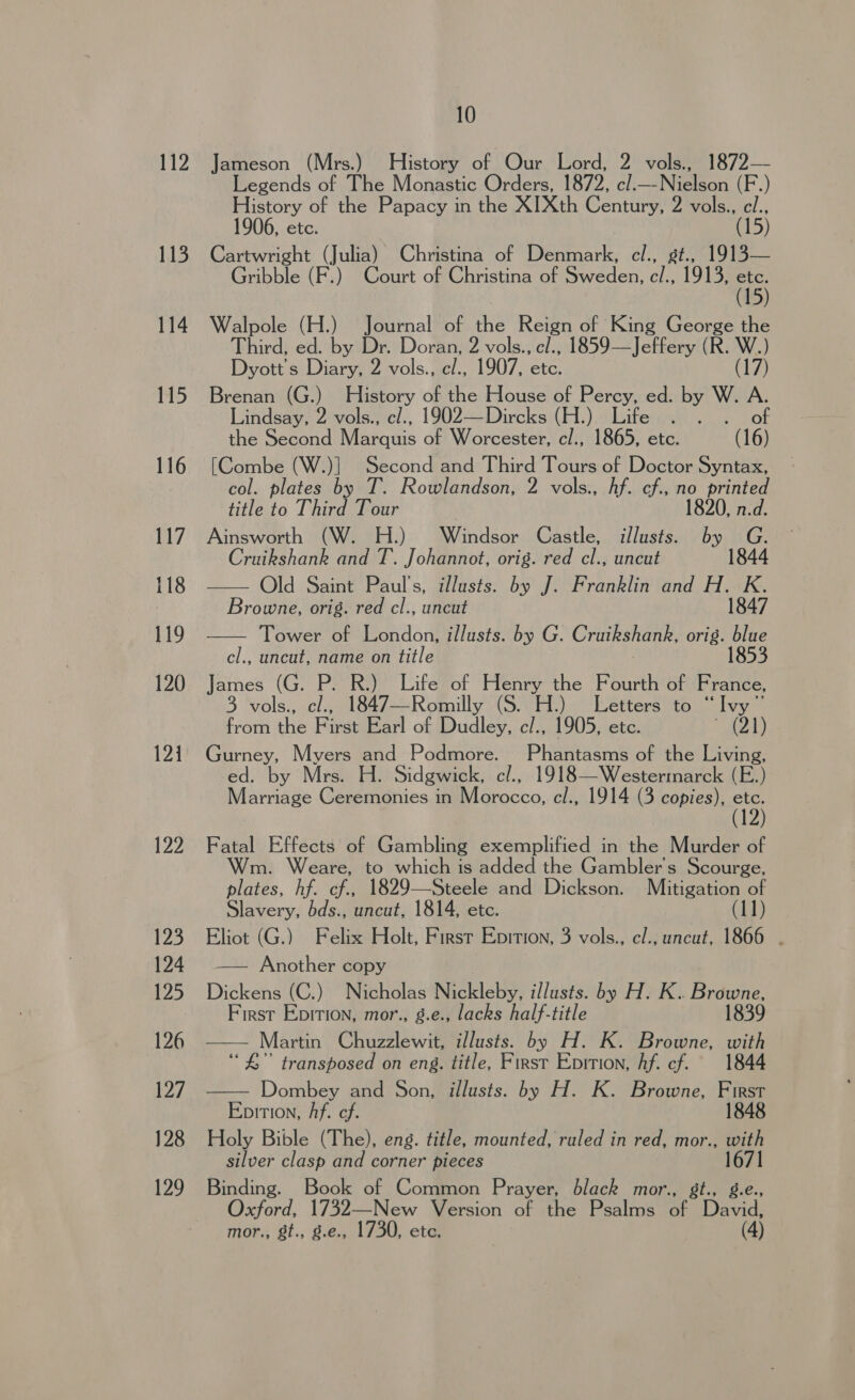 112 113 114 115 116 117 118 119 120 121 122 123 124 125 126 Es J28 ey 10 Jameson (Mrs.) History of Our Lord, 2 vols., 1872— Legends of The Monastic Orders, 1872, oli kWeeen (F.) History of the Papacy in the XIXth Century, 2 vols., cl., 1906, etc. (15) Cartwright (Julia) Christina of Denmark, cl., st., 1913— Gribble (F.) Court of Christina of Sweden, c/., 1913, tg Walpole (H.) Journal of the Reign of King George the Third, ed. by Dr. Doran, 2 vols., cl., 1859—Jeffery (R. W.) Dyott s Diary, 2 vols., cl., 1907, etc. (17) Brenan (G.) History of the House of Percy, ed. by W. A. Lindsay, 2 vols., c/., 1902—Dircks (H.) Life . . of the Second Marquis of Worcester, cl., 1865, etc. (16) [Combe (W.)] Second and Third Tours of Doctor Syntax, col. plates by T. Rowlandson, 2 vols., hf. cf., no printed title to Third Tour 1820, n.d. Ainsworth (W. H.) Windsor Castle, illusts. by G. Cruikshank and T. Johannot, orig. red cl., uncut 1844 Old Saint Paul's, illusts. by J. Franklin and H. K. Browne, orig. red cl., uncut 1847 Tower of London, illusts. by G. Craikshank, orig. blue cl., uncut, name on title 1853 James ( (G. P. R.) Life of Henry the Fourth of France, 3 vols., cl., 1847—Romilly (S. H.) Letters to “Ivy” Fomthe Piraemarl of Dudley, c/., 1905, etc.  121) Gurney, Myers and Podmore. Phantasms of the Living, ed. by Mrs. H. Sidgwick, c/., 1918—Westermarck (E.) Marriage Ceremonies in Morocco, cl., 1914 (3 copies), a   Fatal Effects of Gambling exemplified in the Murder of m. Weare, to which is added the Gambler's Scourge, plates, hf. cf., 1829—Steele and Dickson. Mitigation of Slavery, bds., uncut, 1814, etc. Uh Eliot (G.) Felix Holt, First Epition, 3 vols., c/., uncut, 1866 . —— Another copy Dickens (C.) Nicholas Ricklohy: illusts. by H. K.. Browne, First Epirion, mor., g.e., lacks half-title 1839 —— Martin Chuzzlewit, illusts. by H. K. Browne, with ‘“ £” transposed on eng. title, Firnsr Epition, Af. cf. 1844 Dombey and Son, illusts. by H. K. Browne, First Epition, Af. cf. 1848 Holy Bible (The), eng. title, mounted, ruled in red, mor., with silver clasp and corner pieces Binding. Book of Common Prayer, black mor., St., Oxford, 1732—New Version of the Psalms af David 