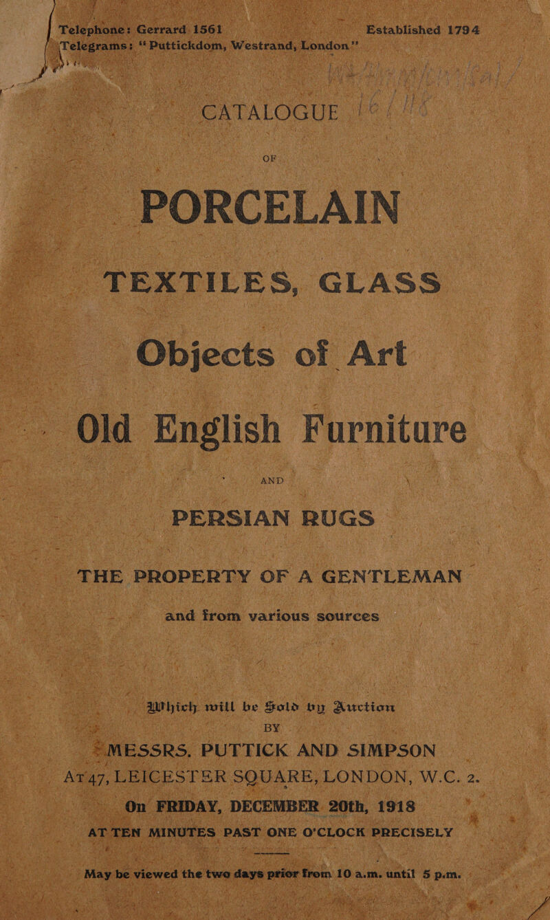 Wes ice Bek arora Ww estrandy London” pean bee    PORCELAIN af potas: GLASS Objects of Art “old English Furniture AND © PERSIAN RUGS | o THE PROPERTY OF A GENTLEMAN — and from various sources 4 5 : | aMrbieh wart be Sold by Auction | = MESSRS. PUTTICK AND SIMPSON —__ p, Ara7, LEICESTER SQUARE, LONDON, WE. 2g: - On FRIDAY, DECEMBER. 20th, mis ae r TEN MINUTES | PAST ONE 0° CLOCK PRECISELY ; E Ne pk : Sere Magee aewes ada savin weil tok 10 a.m. aati 51 p.m. 