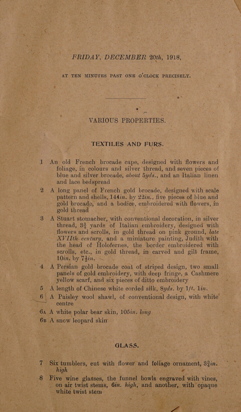 rae 7 FRIDAY, DECEMBER 20th, 1918, AT TEN MINUTES» PAST ONE ‘0’CLOGK PRECISELY.  + VARIOUS PROPERTIES. cA TEXTILES AND FURS. 1 An old French brocade cape, designed with flowers and _ foliage, in colours and silver thread, and seven pieces of blue and silver brocade, about 5yds., and an Italian linen and lace bedspread / , 2A long panel of French gold ‘brocade, designed with scale | pattern and shells, 144in. by 22in., five pieces of blue and gold brocade, and a hone embroidered with flowers, m gold thread | 3 A Stuart stomacher, with conventional decoration, in silver thread, 32 yards of Italian embroidery, designed with flowers and scrolls, in gold thread on pink ground, late — XVIIth-century, and a miniature painting, Judith with the head of Holofernes, the border embroidered with - scrolls, etc., in gold thread, in carved and gilt frame, eee Ouse Dy Tin. x “4 A Persian gold brocade coat of striped design, two small panels of gold embroidery, with deep fringe, a Cashmere — _ yellow scarf, and six pieces of ditto embroidery 5 A length of Chinese white corded silk, Syds. by 1ft. lin. _ 6 A Paisley wool shawl, of conventional design, with white are - centre i: 6a A white polar bear as 105in. long 6B A snow leopard : skin Re eee re) Co GLASS. Te Bix tumblers, cut with flower and foliage ornament, oe high Bs ita wk ia s Res Five wine Lannie ih pone fost en; oraved with vines, | _ on air twist stems, 62. ian and antl rake with’ mopaanet _ white twist stent newton and 