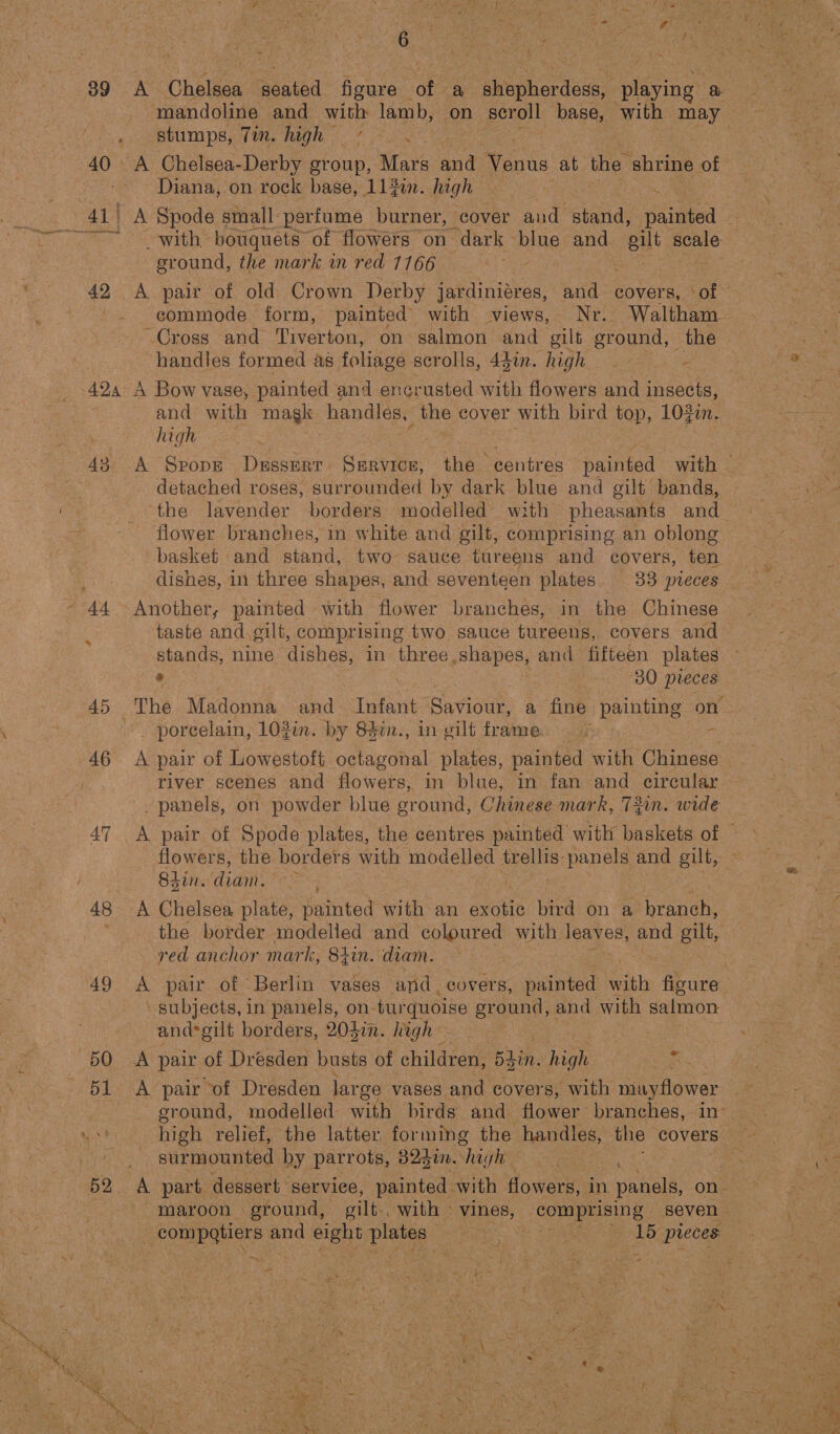 39 Y, ¢ f on - ‘ ; , . &amp; .: &gt; a &amp; 44 ‘ + ¢ A Chola, abated figure ae a ee prne Ey mandoline and with lamb, on scroll base, with may stumps, Tin. high | Diana, on rock base, 112i. high | | ‘ ground, the mark in red 1166 A pair of old Crown Derby jardiniéres, and covers, ‘of handles formed as foliage scrolls, 43in. high _- - 43 © 44 46 47 48 49 and with magk handles, _ the cover with bird top, 102i. high detached roses, surrounded by dark blue and gilt bands, the lavender borders modelled with pheasants and flower branches, in white and gilt, comprising an oblong dishes, in three shapes, and seventeen plates. 33 pieces Another, painted with flower branches, in the Chinese taste and.gilt, comprising two. sauce tureens, covers and stands, nine dishes, in three shapes, and fifteen plates s 30 pieces The ita comee and Infant Saviour, a fine painting on _ porcelain, 102im. by 840n., in gilt frame. + river scenes and flowers, in blue, in fan and circular . panels, on powder blue sround, Chinese mark, 73in. wide flowers, the borders with modelled es: panels and gilt, 8sin. ‘didi A Chelsea plate, painted with an exotic bird on a poche the border pete and coloured with leaves, and oilt, red anchor mark, zin. diam. A pair of Berlin vases and. eovers, painted thy figure subjects, in panels, on- turquoise sround, and with salmon andsgilt borders, 204in. high A pair of Dresden busts of children, 5din. high o high relief, the latter forming the handles, the covers surmounted by parrots, 823i.) hac -— compatiers and eight plates bas ie? Le pies a” &lt;6 pone ss Ue CH = A