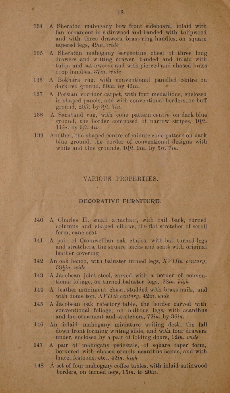  135 137 189 £40 14] 142 143 = 7 tors “y V ? A Sheraton mahogany hae front. aibbboaka: ‘mlaid whee fan ornament in satinwood and banded. with | ‘tulipwood and with three drawers, brass ‘ring Hes on ae tapered legs, 49in. wide pits drawers and writing drawer, banded and inlaid with drop handles, 387in. wide A Bokhara rag, with conventional panelled centre on darkired oround, 60in. by 45in. ae : A Persian corridor carpet, with four medallions, auelosed eround, 20/t. by éfe. Tim. A Saraband rug, with cone pattern centre on dark blue. eround, Live. by 5ft. dan. Another, the Ghaped centre of minute cone pattérn on dark blue ground, the border of conventional designs with VARIOUS PROPERTIES. DECORATIVE FURNITURE. A Charles If. small armchair, wath rail. back, form, ‘cane seat and stretchers, the square mae, and ae with original leather covering 5384in. wide tional foliage, on turned baluster legs, 22. high with dome top, XVIIth century, 42in. wide — ~ conventional foliage, and fan ornament and stretchers, 72in. by Bt. | down front forming writing slide, and with fone drawers A pair of mahogany. pedestals, ‘of square taper’ fein laurel festoons; etc., 42in. high , t “y ‘ at nal 1 Poder on turned legs, Lbin. to 20in. e p : ; 4 as ANE ‘ 4 ee eat ieee ‘ = ’ : ne. i  