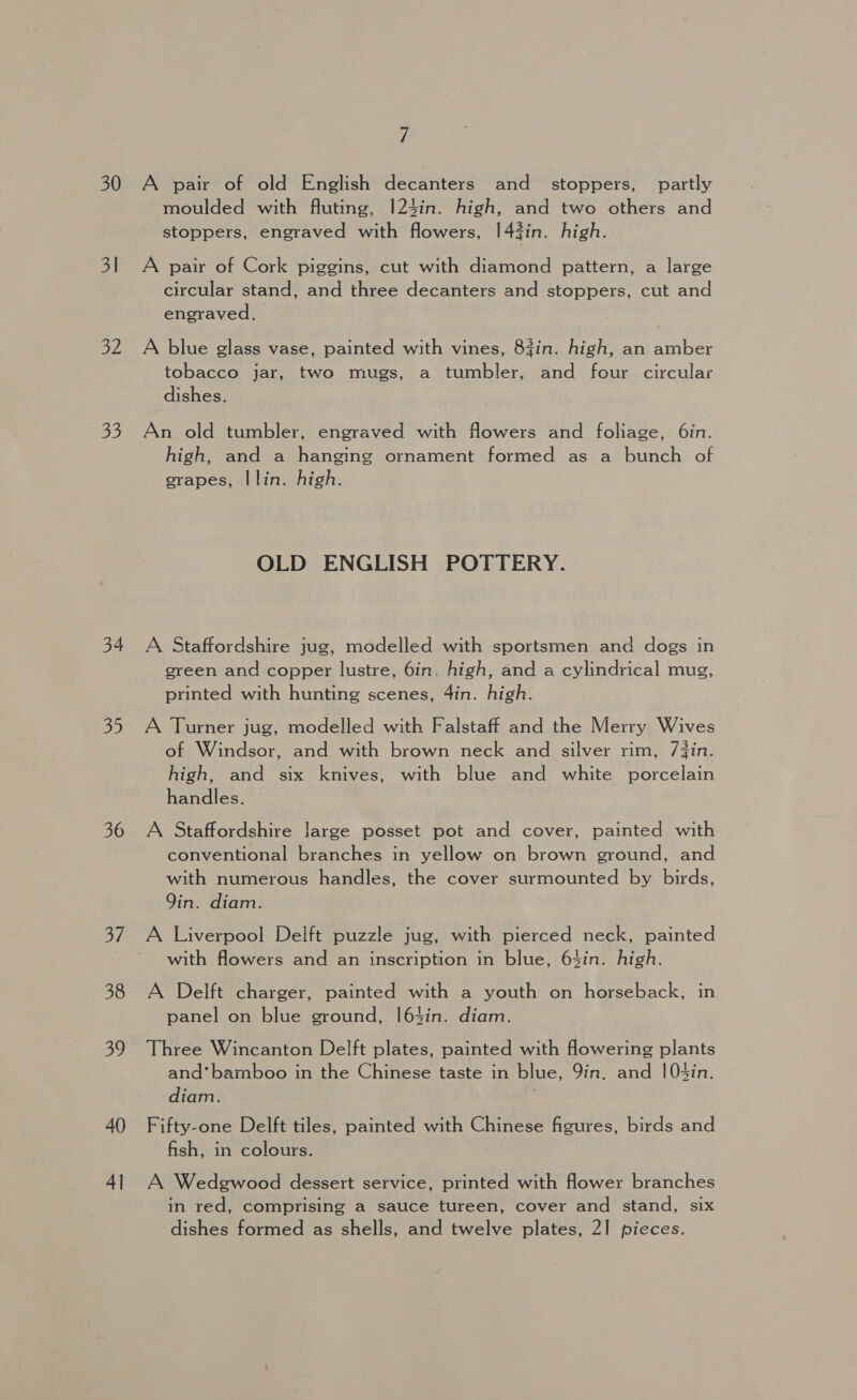 30 31 32 2o 34 35 36 oi 38 39 40 4] 7 A pair of old English decanters and _ stoppers, partly moulded with fluting, |24in. high, and two others and stoppers, engraved with flowers, 1|43in. high. A pair of Cork piggins, cut with diamond pattern, a large circular stand, and three decanters and stoppers, cut and engraved. A blue glass vase, painted with vines, 83in. high, an amber tobacco jar, two mugs, a tumbler, and four circular dishes. An old tumbler, engraved with flowers and foliage, 6in. high, and a hanging ornament formed as a bunch of grapes, I lin. high. OLD ENGLISH POTTERY. A Staffordshire jug, modelled with sportsmen and dogs in green and copper lustre, 6in. high, and a cylindrical mug, printed with hunting scenes, 4in. high. A Turner jug, modelled with Falstaff and the Merry Wives of Windsor, and with brown neck and silver rim, /Zin. high, and six knives, with blue and white porcelain handles. A Staffordshire large posset pot and cover, painted with conventional branches in yellow on brown ground, and with numerous handles, the cover surmounted by birds, Qin. diam. A Liverpool Delft puzzle jug, with pierced neck, painted with flowers and an inscription in blue, 64in. high. A Delft charger, painted with a youth on horseback, in panel on blue ground, |64in. diam. Three Wincanton Delft plates, painted with fowering plants and’ bamboo in the Chinese taste in blue, Yin. and |0t4in. diam. . Fifty-one Delft tiles, painted with Chinese figures, birds and fish, in colours. A Wedgwood dessert service, printed with flower branches in red, comprising a sauce tureen, cover and stand, six