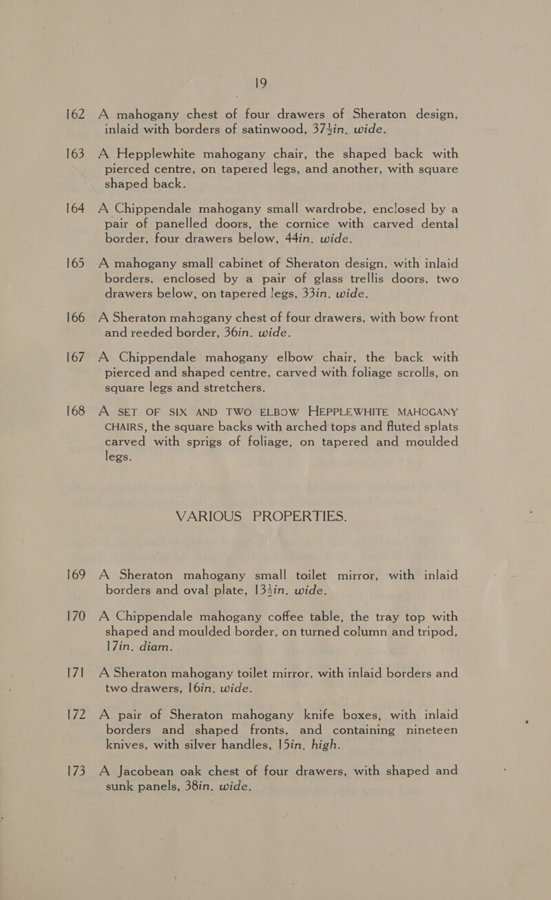 162 163 164 166 167 168 169 170 17] ZZ 173 19 A mahogany chest of four drawers of Sheraton design, inlaid with borders of satinwood, 374in. wide. A Hepplewhite mahogany chair, the shaped back with pierced centre, on tapered legs, and another, with square shaped back. A Chippendale mahogany small wardrobe, enclosed by a pair of panelled doors, the cornice with carved dental border, four drawers below, 44in. wide. A mahogany small cabinet of Sheraton design, with inlaid borders, enclosed by a pair of glass trellis doors, two drawers below, on tapered legs, 33in. wide. A Sheraton mahogany chest of four drawers, with bow front and reeded border, 36in. wide. A Chippendale mahogany elbow chair, the back with pierced and shaped centre, carved with foliage scrolls, on square legs and stretchers. A SET OF SIX AND TWO ELBOW HEPPLEWHITE MAHOGANY CHAIRS, the square backs with arched tops and fluted splats carved with sprigs of foliage, on tapered and moulded legs. VARIOUS PROPERTIES. A Sheraton mahogany small toilet mirror, with inlaid borders and oval plate, 134in. wide. A Chippendale mahogany coffee table, the tray top with shaped and moulded border, on turned column and tripod, 17in. diam. A Sheraton mahogany toilet mirror, with inlaid borders and two drawers, |6in, wide. A pair of Sheraton mahogany knife boxes, with inlaid borders and shaped fronts, and containing nineteen knives, with silver handles, |5in. high. A Jacobean oak chest of four drawers, with shaped and sunk panels, 38in. wide.