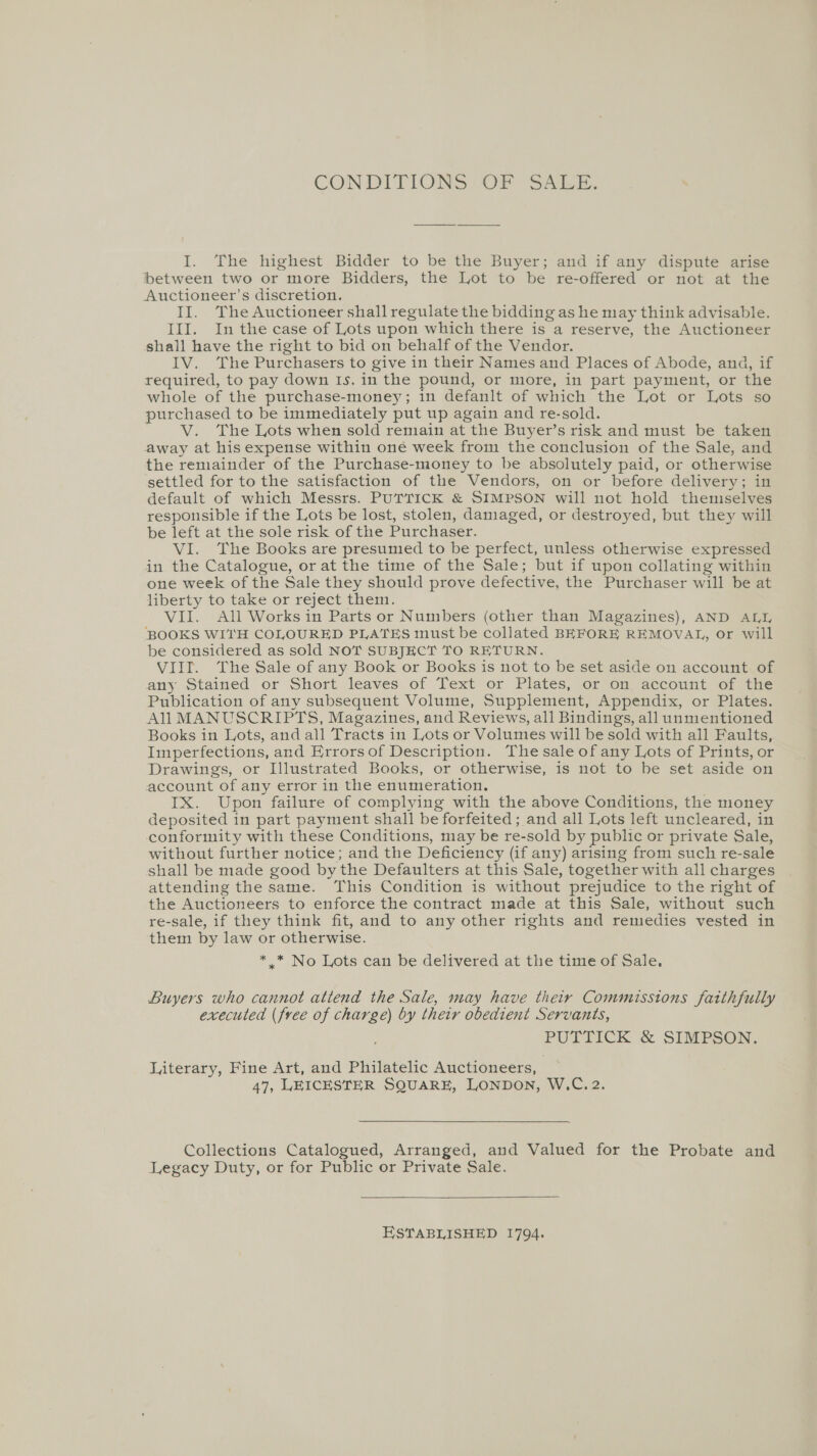 CON DITIONS (OF “SALE. I. The highest Bidder to be the Buyer; and if any dispute arise between two or more Bidders, the Lot to be re-offered or not at the Auctioneer’s discretion. II. The Auctioneer shall regulate the bidding as he may think advisable. III. In the case of Lots upon which there is a reserve, the Auctioneer shall have the right to bid on behalf of the Vendor. IV. The Purchasers to give in their Names and Places of Abode, ana, if required, to pay down Is. in the pound, or more, in part payment, or the whole of the purchase-money; in defanlt of which the Lot or Lots so purchased to be immediately put up again and re-sold. V. The Lots when sold remain at the Buyer’s risk and must be taken away at his expense within oné week from the conclusion of the Sale, and the remainder of the Purchase-money to be absolutely paid, or otherwise settled for to the satisfaction of the Vendors, on or before delivery; in default of which Messrs. PUTTICK &amp; SIMPSON will not hold themselves responsible if the Lots be lost, stolen, damaged, or destroyed, but they will be left at the sole risk of the Purchaser. VI. The Books are presumed to be perfect, unless otherwise expressed in the Catalogue, or at the time of the Sale; but if upon collating within one week of the Sale they should prove defective, the Purchaser will be at liberty to take or reject them. VII. All Works in Parts or Numbers (other than Magazines), AND ALL BOOKS WITH COLOURED PLATES must be collated BEFORE REMOVAL, or will be considered as sold NOT SUBJECT TO RETURN. VIIt. The Sale of any Book or Books is not to be set aside on account of any Stained or Short leaves of Text or Plates, or on, account of thle Publication of any subsequent Volume, Supplement, Appendix, or Plates. All MANUSCRIPTS, Magazines, and Reviews, all Bindings, all unmentioned Books in Lots, and all Tracts in Lots or Volumes will be sold with all Faults, Imperfections, and Errors of Description. The sale of any Lots of Prints, or Drawings, or Illustrated Books, or otherwise, is not to be set aside on account of any error in the enumeration. . IX. Upon failure of complying with the above Conditions, the money deposited in part payment shall be forfeited; and all Lots left uncleared, in conformity with these Conditions, may be re-sold by public or private Sale, without further notice; and the Deficiency (if any) arising from such re-sale shall be made good by the Defaulters at this Sale, together with all charges attending the same. This Condition is without prejudice to the right of the Auctioneers to enforce the contract made at this Sale, without such re-sale, if they think fit, and to any other rights and remedies vested in them by law or otherwise. * * No Lots can be delivered at the time of Sale. Buyers who cannot attend the Sale, may have thety Commisstons faithfully executed (free of charge) by their obedient Servants, PUTTICK &amp; SIMPSON. Literary, Fine Art, and Philatelic Auctioneers, 47, LEICESTER SQUARE, LONDON, W.C. 2. Collections Catalogued, Arranged, and Valued for the Probate and Legacy Duty, or for Public or Private Sale.  ESTABLISHED 1794.