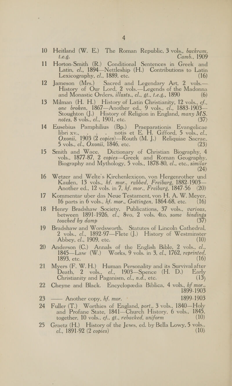 15 16 17 18 19 20 21 ae 23 24 25 4 Heitland (W. E.) The Roman Republic, 3 vols., buckram, t.e.8. Camb., 1909 Horton-Smith (R.) Conditional Sentences in Greek and Latin, cl., 1894—Nettleship (H.) Contributions to Latin Lexicography, cl., 1889, etc. (16) Jameson (Mrs.) © Sacred and Legendary Art, 2 vols.— History of Our Lord, 2 vols:—Legends of the Madonna and Monastic Orders, illusts., cl., gt., t.e.g., 1890 (6) Milman (H. H.) History of Latin Christianity,. 12 vols., cf., one broken, 1867—Another ed., 9 vols., el., 1883-1903— Stoughton (J.) ce of Religion | in England, many MS. notes, 8 vols., c/., 1901, etc. (37) Eusebius Pamphilius (Bp.) peta. Evangelicae libri xv., . . notis et E. H. Gifford, 5 vols., el., Oxonii, 1903 (2 copies)—Routh (M. J.) Reliquiae See 5 vols., cl., Oxonii, 1846, etc. (23) Smith and Wace. Dictionary of Christian Biography, 4 vols., 1877-87, 2 copies—Greek and Roman Geography, Biography and Mythology, 5 vols., 1878-80, c/., etc., ey Wetzer and Welte’s Kirchenlexicon, von Hergenrother und. Kaulen, 13 vols., Af. mor., rubbed, Freiburg, 1882-1903— Another ed., 12 vols. in 7, Af. mor., Freiburg, 1847-56 (20) Kommentar uber das Neue Testament, von H. A. W. Meyer, 16 parts in 6 vols., hf. mor., Gottingen, 1864-68, etc. (16) Henry Bradshaw Society. Publications, 37 vols., various, between 1891-1926, cl/., 8vo, 2 vols. 4to, some bindings touched by damp (37) Bradshaw and Wordsworth. Statutes of Lincoln Cathedral, 2 vols., cl., 1892-97—Flete (J.) History of Westminster Abbey, cl., 1909, etc. (10) Anderson (C.) Annals of the English Bible, 2 vols., cl., 1845—Law (W.) Works, 9 vols. in 3, cl., 1762, reprinted, 1893, etc. (16) Myers (F. W. H.) Human ae and its Survival after Death, 2 vols. cl., 1903—Spence (H. D.) Early Christianity and Paganism, cl., n.d., etc. (13) Cheyne and Black. Encyclopzedia Biblica, 4 ane 5 ae — Another copy, hf. mor. ° He 1903 Fuller (T.) Worthies of England, port., 3 vols., 1840—Holy and Profane State, 1841—Church Plistory: 6 vols M1845, together, 10 vols., cf., gt., rebacked, uniform (10) Graetz (H.) History of the Jews, ed. by Bella Lowy, 5 vols... cl., 1891-92 (2 copies) (10),
