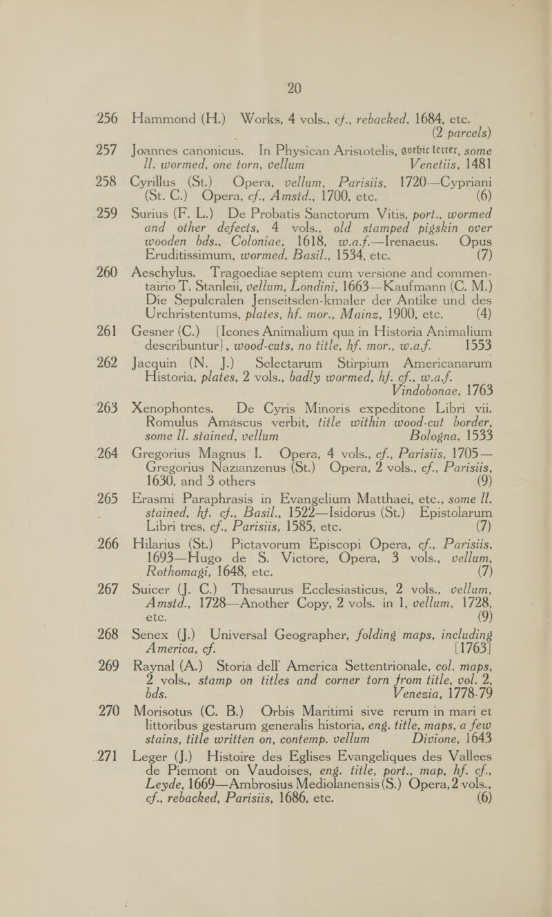 256 ay 258 259 260 id 20 Hammond (H.) Works, 4 vols., cf., rebacked, 1684, etc. (2 parcels) Joannes canonicus. In Physican Aristotelis, gothic letter, some ll. wormed, one torn, vellum Venetiis, 1481 Cyrillus (St.) Opera, vellum, Parisiis, 1720—Cypriani (St. C.) Opera, cf., Amstd., 1700, etc. (6) Surius (F. L.) De Probatis Sanctorum Vitis, port., wormed and other defects, 4 vols. old stamped pigskin over wooden bds., Coloniae, 1618, w.a.f.—Irenaeus. Opus Eruditissimum, wormed, Basil., 1534, etc. (7) Aeschylus. Tragoediae septem cum versione and commen- tairio T’. Stanleu, vellum, Londini, 1663—Kaufmann (C. M.) Die Sepulcralen Jenseitsden-kmaler der Antike und des Urchristentums, plates, hf. mor., Mainz, 1900, etc. (4) Gesner (C.) [Icones Animalium qua in Historia Animalium describuntur], wood-cuts, no title, hf. mor., w.af. Jacquin (N. i), Selectarum Stirpium Americanarum Historia, plates, 2 vols., badly wormed, hf. cf., w.af. Vindobonae, 1763 Xenophontes. De Cyris Minoris expeditone Libri vii. Romulus Amascus verbit, title within wood-cut border, some Il. stained, vellum Bologna, 1533 Gregorius Magnus I. Opera, 4 vols., cf., Parisiis, 1705— regorius Nazianzenus (St.) Opera, 2 vols., cf., Parisiis, 1630, and 3 others Erasmi Paraphrasis in Evangelium Matthaei, etc., some Il. stained, hf. cf., Basil., 1522—Isidorus (St.) Ppistclarans Libri tres, cf., Parisiis, 1585, etc. (7) Hilarius (St.) Pictavorum Episcopi Opera, cf., Parisiis, 1693—Hugo de S. Victore, Opera, 3 vols., vellum, Rothomasgi, 1648, etc. (7) Suicer (J. C.) Thesaurus Ecclesiasticus, 2 vols., vellum, Amstd., 1728—Another Copy, 2 vols. in 1, vellum, ae etc. Senex (J.) Universal Geographer, folding maps, including merica, cf. [1763] Raynal (A.) Storia dell’ America Settentrionale, col. maps, vols., stamp on titles and corner torn from title, vol. 2, bds. Venezia, 1778-79 Morisotus (C. B.) Orbis Maritimi sive rerum in mari et littoribus gestarum generalis historia, eng. title, maps, a few stains, title written on, contemp. vellum Divione, 1643 Leger (J.) Histoire des Eglises Evangeliques des Vallees e Piemont on Vaudoises, eng. title, port., map, hf. cf., Leyde, 1669—Ambrosius Wiecioieneatis (S.) Opera, 2 vols.,