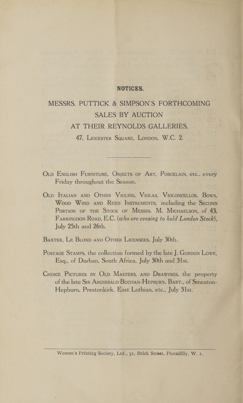 NOTICES. MESSRS. PUTTICK &amp; SIMPSON’S FORTHCOMING SALES BY AUCTION AT THEIR REYNOLDS GALLERIES, 47, LeicesTER Square, Lonpon, W.C. 2. O.p ENc.isH Furniture, Osjects of Art, PorceLain, etc., every Friday throughout the Season. Otp ITaLtiAN AND Oruer Vio.tns, VioLas, VIOLONCELLos, Bows, Woop Winn anp Reep INstTRUMENTS, including the SEconp PorTION OF THE Stock oF Messrs. M. Micuaetson, of 43, Farrincpon Roap, E.C. (who are ceasing to hold London Stock), July 25th and 26th. Baxter, LE BLonp AND OruHer LicENsgES, July 30th. Postrace Stamps, the collection formed by the late J. Gorpon Lowe, Esq., of Durban, South Africa, July 30th and 31st. Cuoice Picrures sy Oxtp Masters, anp Drawines, the property of the late Sir ArcHIBALD Bucuan-Hepsurn, Bart., of Smeaton- Hepburn, Prestonkirk, East Lothian, etc., July 31st. Women’s Printing Society, Ltd., 31, Brick Street, Piccadilly, W. 1.