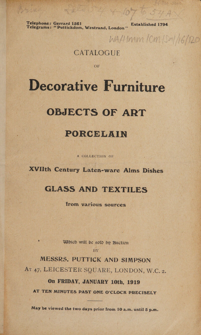 UES t te “t sve 1 Abia aut Z  ‘ \ Ste Ny Se beat - Telephone: Gerrard 1561 Established 1794 _ Telegrams: “ Puttickdom, Westrand, London” CATALOGUE - Decorative Furniture _ OBJECTS OF ART PORCELAIN A COLLECTION OF AVIIth Century Laten-ware Alms Dishes GLASS AND TEXTILES from various sources Which will be sold by Auction BY: MESSRS, PUTTICK AND SIMPSON _ At 47, LEICESTER SQUARE, LONDON, W.C. 2. ) On FRIDAY, JANUARY 10th, 1919 AT TEN MINUTES PAST ONE O’CLOCK PRECISELY :  May be viewed the two days prior from 10 a.m. until 5 p.m. 2 uM .. nth ca ., PI eS Ne _ » —_ &gt;: Bieta eays ay Sank SF Bis. 9 : : ee ; SS ‘ 3 .