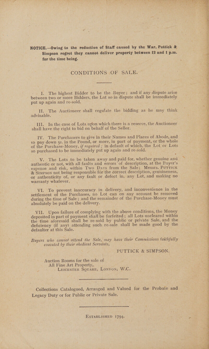  NOTICE.—Owing to the reduction of Staff caused by the War, Puttick &amp; Simpson regret they cannot deliver property between 42 and 1 p.m. for the time being. 7 q a. | CONDITIONS OF SALE. a : I. The highest Bidder to be the Buyer; and if any dispute arise ; ee ; between two or more Bidders, the Lot so in dispute shall be immediately put up again and re-sold. ‘ ; II. The Auctioneer shall regulate the bidding as he may think 7 advisable. : : Se See Ne - Aah Pe III. In the case of Lots upon which there is a reserve, the Auctioneer shall have the right to bid on behalf of the Seller. IV. The Purchasers to give in their Names and Places of Abode, and £0 pay down 5s. in the Pound, or more, in part of payment, or the whole of the Purchase-Money, if required ; in default of which, the Lot or Lots so purchased to be immediately put up again and resold. V. The Lots to be taken away and paid for, whether genuine and authentic or not, with all faults and errors’ of description, at the Buyer’s expense and risk, within Two Davs from the Sale; Messrs, PutricK &amp; Simpson not being responsible for the correct description, genuineness, or authenticity of, or any fault or defect in, any Lot, and making no warranty whatever. . % eA PE eae EN RENE OE eS Spoils See ues a Hos So Ee Se] AMC Chee Rees Ma OR cbt, i VI. To prevent inaccuracy in delivery, and inconvenience in the settlement of the Purchases, no Lot can on any account be removed during the time of Sale; and the remainder of the Purchase-Money must 4s absolutely be paid on the delivery. ag : &gt; ft VII. Upon failure of complying with the above conditions, the Money deposited in part of payment shall be forfeited ; all Lots uncleared within the time aforesaid shall be re-sold by public or private Sale, and the deficiency (if any) attending such re-sale shall be made good by the defaulter at this Sale. Buyers who cannot attend the Sale, may have thetr Commissions fatthfully . executed by thew obedient Servants, | \ PUTTICK &amp; SIMPSON. Auction Rooms for the sale of All Fine Art Property,, | LEICESTER SQUARE, Lonpvon, W.C.  Collections Catalogued, Arranged and Valued for the Probate and Legacy Duty or for Public or Private Sale. ; 4 ESTABLISHED 1794. | Aree