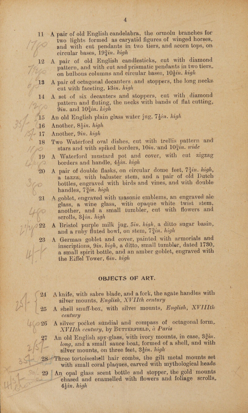 di 98 two lights formed as caryatid figures of winged horses, and with cut pendants in two tiers, and acorn tops, on | circular bases, 19fin. high ! A pair of old Hinglish candlesticks, cut with diamond pattern, and with cut and prismatic pendants in two tiers, on bulbous columns and circular bases, 10gin. high A pair of octagonal decanters and stoppers, the long necks. cut with faceting, b8in. high : fe A set of six decanters and stoppers, cut with diamond pattern and fluting, the necks with bands of flat eutting,. 9in. and 104i. high | i An old English plain glass water jug, 74im. high Another, 84in. high | f Two Waterford oval dishes, cut with trellis pattern ‘and stars and with spiked borders, 10im. ‘and 104in. wide A Waterford mustard pot and cover, with cut zigzag borders and handle, 441. high 3 a tazza, with baluster stem, and a pair of old Dutch bottles, engraved with birds and vines, and with double handles, 7#in. high A goblet, engraved with masonic emblems, an engraved ale — glass, a wine glass, with opaque white twist stem, another, and a small tumbler, cut with flowers and scrolls, 34in. high and a ruby fluted bowl, on stem, Tin. high _ inscriptions, 9in. high, a ditto, small tumbler, dated 1730, a small spirit bottle, and an amber goblet, engraved with the Hiffel Tower, 617. high 2 OBJECTS OF ART. silver mounts, Mnglish, XVIIth century ee A shell snuff-box, with silver mounts, Hnglish, XV [11th century : ! A silver pocket stindial and compass of octagonal form, XVIIth century, by Burrurrrep, a Paris j long, and a small sauce hoat, formed of a shell, and with silver mounts, on three feet, 34¢n. high ee with small coral plaques, carved with mythological heads. chased and enamelled with flowers and foliage scrolls, Alin. high | |