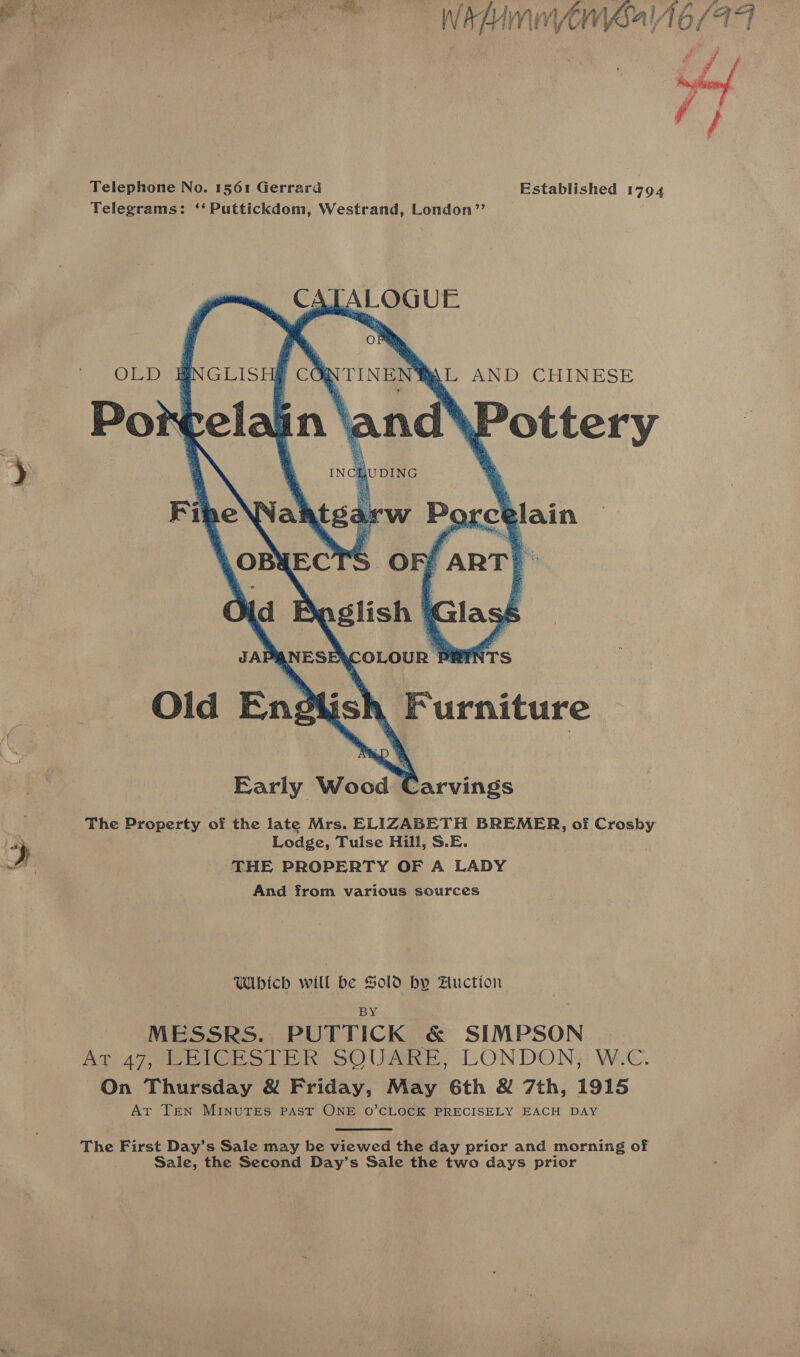 Ste  Telephone No. 1561 Gerrard Telegrams: ‘‘Puttickdom, Westrand, London’”’        CATALOGUE OLD | aNGLIS poh VTINEN®L AND CHINESE   Early Wood Carvings The Property of the late Mrs. ELIZABETH BREMER, of Crosby Lodge, Tulse Hill, S.E. d THE PROPERTY OF A LADY And from various sources Which will be Sold by Auction BY MESSRS. PUTTICK &amp; SIMPSON At 47, LEICESTER SQUARE, LONDON; W.C On Thursday &amp; Friday, May 6th &amp; 7th, 1915 Ar TEN MINUTES PAST ONE O’CLOCK PRECISELY EACH DAY  The First Day’s Sale may be viewed the day prior and morning of ale, the Second Day’s Sale the two days prior