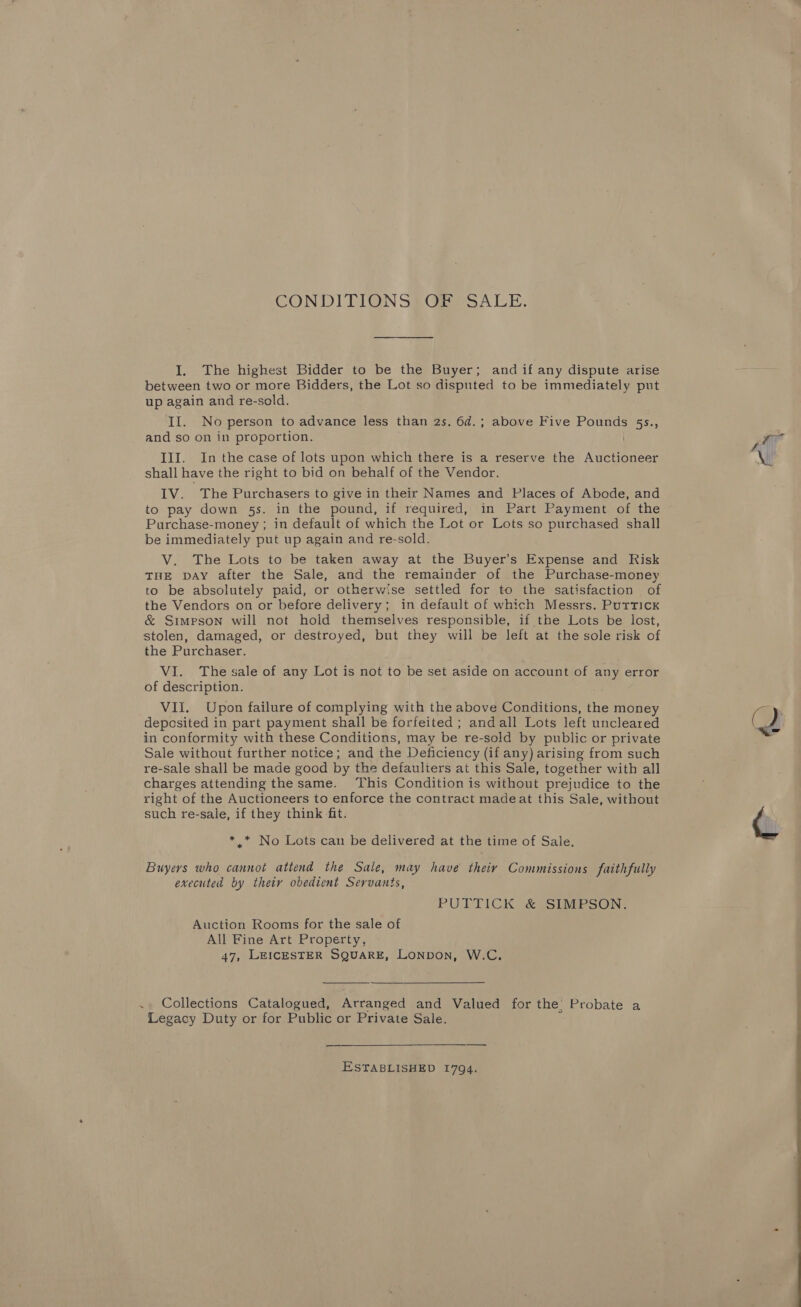 CONDITIONS§ Ge) SALE. I. The highest Bidder to be the Buyer; and if any dispute arise between two or more Bidders, the Lot so disputed to be immediately put up again and re-sold. II. No person to advance less than 2s. 6d.; above Five Pounds 55s., and so on in proportion. III. In the case of lots upon which there is a reserve the Auctioneer shall have the right to bid on behalf of the Vendor. IV. The Purchasers to give in their Names and Places of Abode, and to pay down 5s. in the pound, if required, in Part Payment of the Purchase-money ; in default of which the Lot or Lots so purchased shall be immediately put up again and re-sold. V. The Lots to be taken away at the Buyer's Expense and Risk THE DAY after the Sale, and the remainder of the Purchase-money to be absolutely paid, or otherwise settled for to the satisfaction of the Vendors on or before delivery; in default of which Messrs. Puttick &amp; Simpson will not hold themselves responsible, if the Lots be lost, stolen, damaged, or destroyed, but they will be left at the sole risk of the Purchaser. VI. The sale of any Lot is not to be set aside on account of any error of description. VII. Upon failure of complying with the above Conditions, the money deposited in part payment shall be forfeited ; andall Lots left uncleared in conformity with these Conditions, may be re-sold by public or private Sale without further notice; and the Deficiency (if any) arising from such re-Sale shall be made good by the defaulters at this Sale, together with all charges attending the same. This Condition is without prejudice to the right of the Auctioneers to enforce the contract madeat this Sale, without such re-sale, if they think fit. *.* No Lots can be delivered at the time of Sale. Buyers who cannot attend the Sale, may have theiy Commissions faithfully executed by thety obedient Servants, PUTTICK &amp; SIMPSON: Auction Rooms for the sale of All Fine Art Property, 47, LEICESTER SQUARE, LoNDoN, W.C.  ., Collections Catalogued, Arranged and Valued for the’ Probate a Legacy Duty or for Public or Private Sale. ESTABLISHED 1794. ‘ \ vail ~ A a