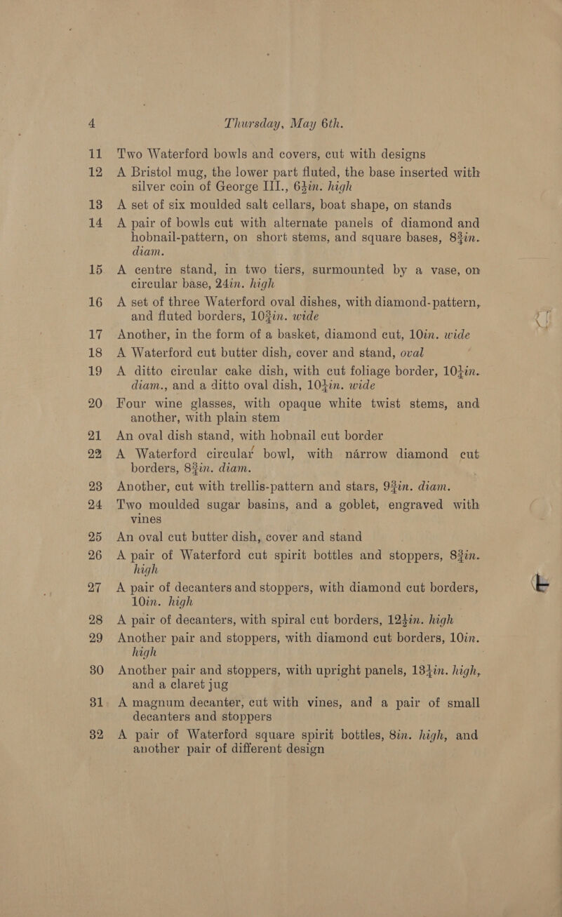 Two Waterford bowls and covers, cut with designs A Bristol mug, the lower part fluted, the base inserted with silver coin of George III., 63in- high A set of six moulded salt cellars, boat shape, on stands A pair of bowls cut with alternate panels of diamond and hobnail-pattern, on short stems, and square bases, 83in. diam. A centre stand, in two tiers, surmounted by a vase, on circular base, 24in. high and fluted borders, 103in. wide Another, in the form of a basket, diamond cut, 10in. wide A Waterford cut butter dish, cover and stand, oval A ditto circular cake dish, with cut foliage border, 10+in. diam., and a ditto oval dish, 104in. wide Four wine glasses, with opaque white twist stems, and another, with plain stem An oval dish stand, with hobnail cut border e / ° - * A Waterford cireular bowl, with narrow diamond cut borders, 8#in. diam. Another, cut with trellis-pattern and stars, 930n. diam. Two moulded sugar basins, and a goblet, engraved with vines An oval cut butter dish, cover and stand A pair of Waterford cut spirit bottles and stoppers, 830n. high A pair of decanters and stoppers, with diamond cut borders, 10in. high A pair of decanters, with spiral cut borders, 12din. high hagh Another pair and stoppers, with upright panels, 134 in. high, and a claret jug A magnum decanter, cut with vines, and a pair of small decanters and stoppers A pair of Waterford square spirit bottles, 8in. high, and another pair of different design
