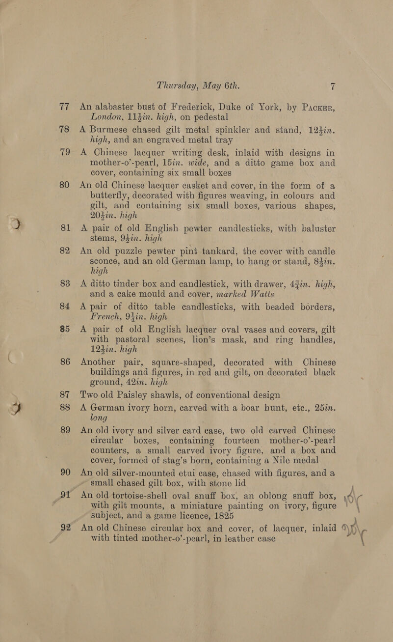 ey, 78 80 81 82 83 84 85 86 87 88 89 90 92 Thursday, May 6th. 7 An alabaster bust of Frederick, Duke of York, by Pacxsr, London, 114in. high, on pedestal A Burmese chased gilt metal spinkler and stand, 12d3in. high, and an engraved metal tray A Chinese lacquer writing desk, inlaid with designs in mother-o’-pearl, 15in. wide, and a ditto game box and cover, containing six small boxes An old Chinese lacquer casket and cover, in the form of a butterfly, decorated with figures weaving, in colours and gilt, and containing six small boxes, various shapes, 204in. high A pair of old English pewter candlesticks, with baluster stems, 9din. high An old puzzle pewter pint tankard, the cover with candle sconce, and an old German lamp, to hang or stand, 84in. high A ditto tinder box and candlestick, with drawer, 4%in. high, and a cake mould and cover, marked Watts A pair of ditto table candlesticks, with beaded borders, French, 94in. high A pair of old English lacquer oval vases and covers, gilt with pastoral scenes, lion’s mask, and ring handles, 1247n. high , Another pair, square-shaped, decorated with Chinese buildings and figures, in red and gilt, on decorated black ground, 42. high Two old Paisley shawls, of conventional design A German ivory horn, carved with a boar hunt, etc., 25in. long An old ivory and silver card case, two old carved Chinese circular boxes, containing fourteen mother-o’-pearl counters, a small carved ivory figure, and a box and cover, formed of stag’s horn, containing a Nile medal An old silver-mounted etui case, chased with figures, and a ~ small chased gilt box, with stone lid An old tortoise-shell oval snuff box, an oblong snuff box, subject, and a game licence, 1825 with tinted mother-o’-pearl, in leather case \