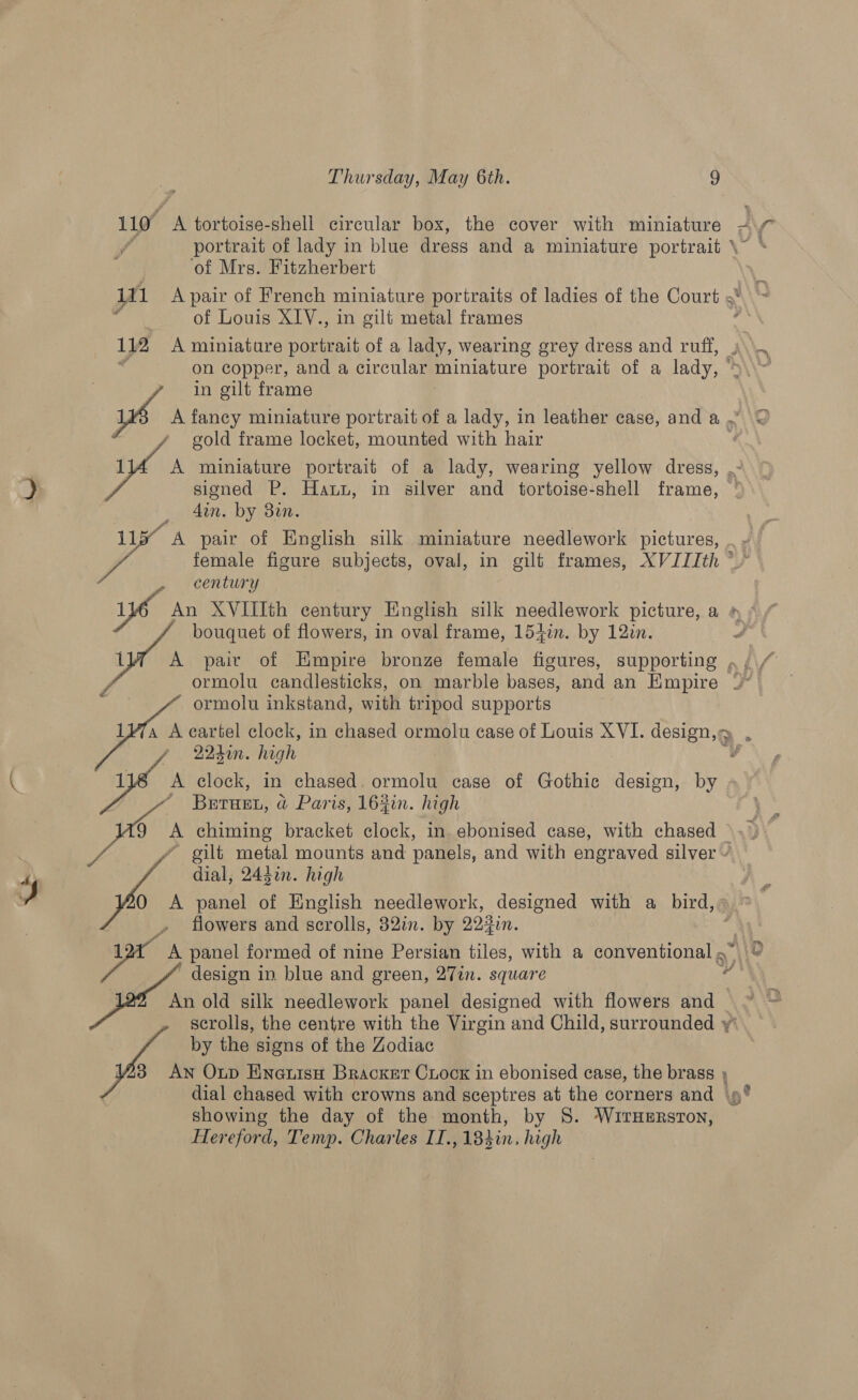 110° A tortoise-shell circular box, the cover with miniature = Nv portrait of lady in blue dress and a miniature portrait \ of Mrs. Fitzherbert 111 A pair of French miniature portraits of ladies of the Court « as of Louis XIV., in gilt metal frames : 112 A miniature portrait of a lady, wearing grey dress and ruff, ,\\. on copper, and a circular miniature portrait of a lady, ‘ ‘ i in gilt frame wa fancy miniature portrait of a lady, in leather case, and a . ' gold frame locket, mounted with hair 1 A miniature portrait of a lady, wearing yellow dress, .- signed P. Haun, in silver and tortoise-shell frame, ,_ din. by 8in. 11y A pair of English silk miniature needlework pictures, female figure subjects, oval, in gilt frames, XVIIIth * ; century yo An XVIIIth century English silk needlework picture, a # » bouquet of flowers, in oval frame, 154in. by 12in. é 1 A pair of Empire bronze female figures, supporting , ormolu candlesticks, on marble bases, and an Empire ap ormolu inkstand, with tripod supports 17a A cartel clock, in chased ormolu case of Louis XVI. design,» . 22don. hegh é a clock, in chased. ormolu case of Gothic Pati by Brrunt, a Paris, 162in. high we $ chiming bracket clock, in. ebonised case, with chased ' gilt metal mounts and panels, and with engraved silver » dial, 243i. high A panel of English needlework, designed with a bird, flowers and scrolls, 32in. by 223in. aun panel formed of nine Persian tiles, with a conventional g design in blue and green, 27in. square An old silk needlework panel designed with flowers and scrolls, the centre with the Virgin and Child, surrounded y by the signs of the Zodiac 3 An Oxup EnetisH Bracket Ciock in ebonised case, the brass dial chased with crowns and sceptres at the corners and 9° showing the day of the month, by S. WrirHsrston, Hereford, Temp. Charles IT.,184in. high  