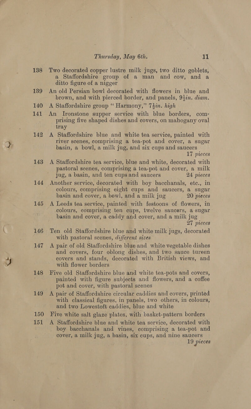 Cee - 138 139 140 141 142 143 144 145 146 147 148 149 150 151 Thursday, May 6th. 11 Two decorated copper lustre milk jugs, two ditto goblets, a Staffordshire group of a man and cow, and a ditto figure of a nigger An old Persian bowl decorated with flowers in blue and brown, and with pierced border, and panels, 94in. diam. A Staffordshire group “‘ Harmony,” 74in. high An Ironstone supper service with blue borders, com- prising five shaped dishes and covers, on mahogany oval tray A Staffordshire blue and white tea service, painted with river scenes, comprising a tea-pot and cover, a sugar basin, a bowl, a milk jug, and six cups and saucers 17 pieces A Staffordshire tea service, blue and white, decorated with pastoral scenes, comprising a tea-pot and cover, a milk jug, a basin, and ten cups and saucers 24 pueces Another service, decorated with boy bacchanals, etc., in colours, comprising eight cups and saucers, a sugar basin and cover, a bowl, and a milk jug 20 pieces A Leeds tea service, painted with festoons of flowers, in colours, comprising ten cups, twelve saucers, a sugar basin and cover, a caddy and cover, and a milk jug | 27 preces Ten old Staffordshire blue and white milk jugs, decorated with pastoral scenes, different sizes A pair of old Staffordshire blue and white vegetable dishes and covers, four oblong dishes, and two sauce tureen covers and stands, decorated with British views, and with flower borders Five old Staffordshire blue and white tea-pots and covers, painted with figure subjects and flowers, and a coffee pot and cover, with pastoral scenes A pair of Staffordshire circular caddies and covers, printed with classical figures, in panels, two others, in colours, and two Lowestoft caddies, blue and white Five white salt glaze plates, with basket-pattern borders A Staffordshire blue and white tea service, decorated with boy bacchanals and vines, comprising a tea-pot and cover, a milk jug, a basin, six cups, and nine saucers 19 pieces