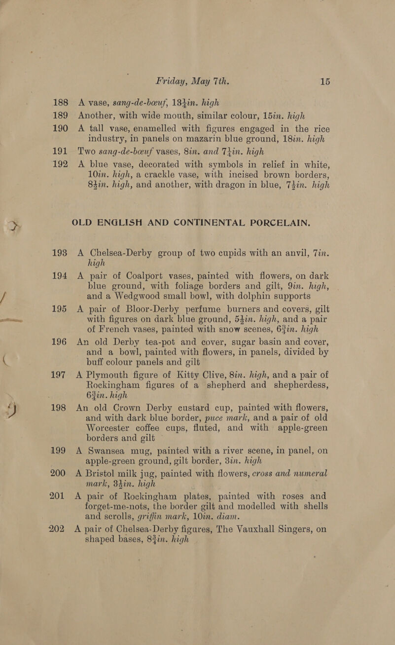GIT aia 188 189 190 tod 192 193 194 195 196 201 202 Friday, May 7th. 15 A vase, sang-de-beuf, 184in. high Another, with wide mouth, similar colour, 15in. high A tall vase, enamelled with figures engaged in the rice industry, in panels on mazarin blue ground, 18in. high Two sang-de-beuf vases, 8in. and Thin. high A blue vase, decorated with symbols in relief in white, 10in. high, a crackle vase, with incised brown borders, 84in. high, and another, with dragon in blue, 73in. high A Chelsea-Derby group of two cupids with an anvil, Tin. high A pair of Coalport vases, painted with flowers, on dark blue ground, with foliage borders and gilt, 9in. high, and a Wedgwood small bowl, with dolphin supports A pair of Bloor-Derby perfume burners and covers, gilt with figures on dark blue ground, 54in. high, and a pair of French vases, painted with snow scenes, 64in. high An old Derby tea-pot and cover, sugar basin and cover, and a bowl, painted with flowers, in panels, divided by buff colour panels and gilt A Plymouth figure of Kitty Clive, 8in. high, and a pair of Rockingham figures of a shepherd and _ shepherdess, 62in. high An old Crown Derby custard cup, painted with flowers, and with dark blue border, puce mark, and a pair of old Worcester coffee cups, fluted, and with apple-green borders and gilt — A Swansea mug, painted with a river scene, in panel, on apple-green ground, gilt border, 3in. high A Bristol milk jug, painted with flowers, cross and numeral mark, 34in. high A pair of Rockingham plates, painted with roses and forget-me-nots, the border gilt and modelled with shells and scrolls, griffin mark, 10in. diam. A pair of Chelsea-Derby figures, The Vauxhall Singers, on shaped bases, 8377. high