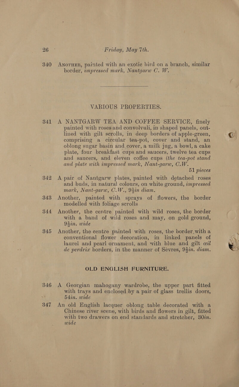 340 341 342 343 344 345 346 347 ANOTHER, painted with an exotic We on a branch, similar border, umpressed mark, Nantgarw C. W.  VARIOUS PROPERTIES. A NANTGARW THA AND COFFEE SERVICH, finely painted with roses and convolvuli, in shaped panels, out- lined with gilt scrolls, in deep borders of apple-green, comprising a circular tea-pot, cover and stand, an oblong sugar basin and cover, a milk jug, a bowl, a cake plate, four breakfast cups and saucers, twelve tea cups and saucers, and eleven coffee cups (the tea-pot stand and plate with impressed mark, Nant-garw, C.W. 51 pieces A pair of Nantgarw plates, painted with detached roses and buds, in natural colours, on white ground, impressed mark, Nant-garw, C.W., 94un diam. Another, painted with sprays of flowers, the border modelled with foliage scrolls Another, the centre painted with wild roses, the border with a band of wild roses and may, on gold ground, 94in. wide Another, the centre painted with roses, the border.with a conventional flower decoration, in linked panels of laurel and pearl ornament, and with blue and gilt wil de perdrix borders, in the manner of Sevres, 94in. dram. OLD ENGLISH FURNITURE. A Georgian mahogany wardrobe, the upper part fitted with trays and enclosed by a pair of glass trellis doors, 54din. wide An old English lacquer oblong table decorated with a Chinese river scene, with birds and flowers in gilt, fitted with two drawers on end standards and stretcher, 80in. wide