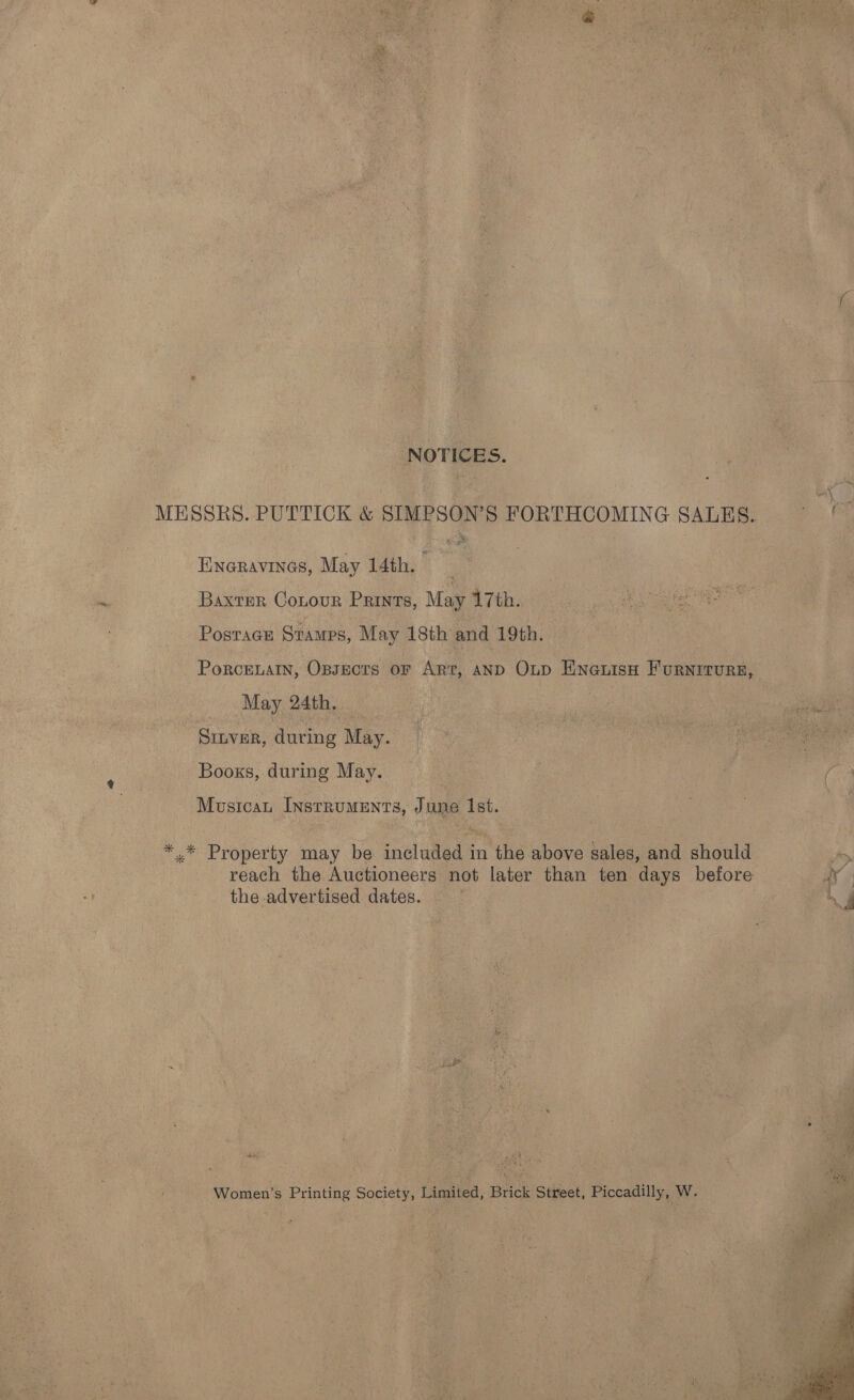 NOTICES. ma MESSRS. PUTTICK &amp; SIMPSON’S FORTHCOMING SALES. eas Eneravines, May 14th. Baxter Cotour Prints, May 7th. Postage Stamps, May 18th and 19th. PorcELAIN, Opsects or Art, AND OLD Eneuisn Furniture, May 24th, : : SILVER, during May. Books, during May. : | | i ( Musicau Instruments, June Ist. : *.* Property may be inelutied an the above sales, and should reach the Auctioneers not later than ten days before By» the advertised dates. | | oe een. Oa ee eee sd Women’s Printing Society, Limited, Brick Street, Piccadilly, Ww. 