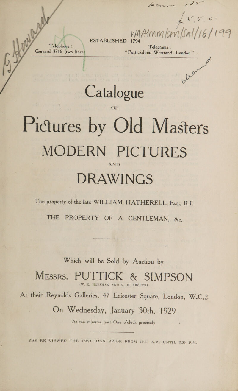 a ee eo Wain lov a ‘i / (19 ESTABLISHED 1794   . x Telephone : | Telegrams : Gerrard 3716 (two lines) ““Puttickdom, Westrand, London” ES Se eee ea  § Catalogue Pictures by Old Masters MODERN PICTURES AND DRAWINGS The property of the late WILLIAM HATHERELL, Esgq., R.I. THE PROPERTY OF A GENTLEMAN, &amp;c. Which will be Sold by Auction by Messrs. PUTTICK &amp; SIMPSON (W. G. HORSMAN AND N. H. ARCHER) At their Reynolds Galleries, 47 Leicester Square, London, W.C.2 On Wednesday, January 30th, 1929 At ten minutes past One o'clock precisely MAY BE VIEWED THE TWO DAYS PRIOR FROM 10.30 A.M. UNTIL 5.30 P.M.