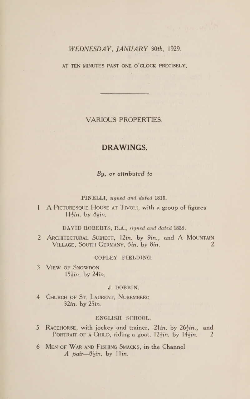 WEDNESDAY, JANUARY 30th, 1929. AT TEN MINUTES PAST ONE. O’CLOCK PRECISELY. VARIOUS PROPERTIES. DRAWINGS. By, or attributed to PINELLI, signed and dated 1815. A PicTURESQUE House AT TIVOLI, with a group of figures | 14in. by 83in. DAVID ROBERTS, R.A., signed and dated 1838. ARCHITECTURAL SUBJECT, I2in. by 9in., and A MOovunraIN VILLAGE, SOUTH GERMANY, 5in. by 8in. zZ COPLEY FIELDING. VIEW OF SNOWDON 153in. by 24in. | J. DOBBIN. CHURCH OF ST. LAURENT, NUREMBERG 32in. by 25in. ENGLISH SCHOOL. RACEHORSE, with jockey and trainer, 2lin. by 26}in., and PORTRAIT OF A CHILD, riding a goat, I24in. by 144in. Z MEN OF WAR AND FISHING SMACKS, in the Channel A pair—8tin. by Ilin.